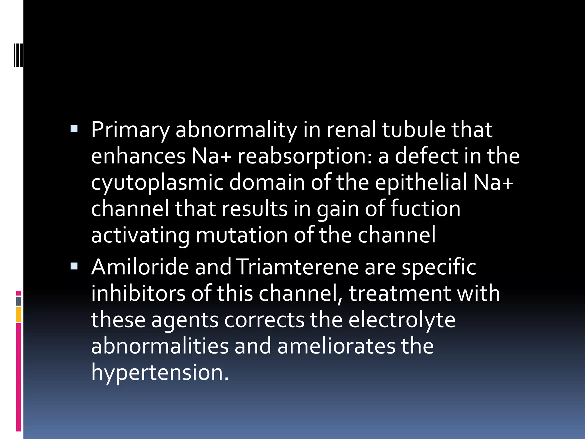  Primary abnormality in renal tubule that
enhances Na+ reabsorption: a defect in the
cyutoplasmic domain of the epithelial Na+
channel that results in gain of fuction
activating mutation of the channel
 Amiloride andTriamterene are specific
inhibitors of this channel, treatment with
these agents corrects the electrolyte
abnormalities and ameliorates the
hypertension.
 
