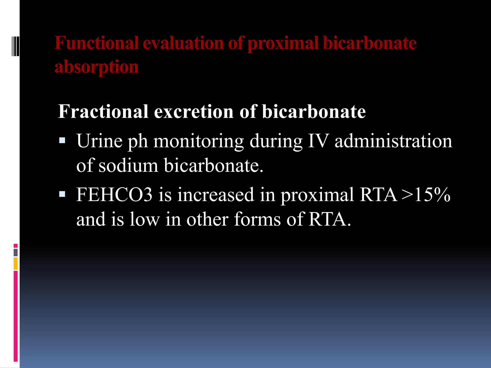 Functional evaluation of proximal bicarbonate
absorption
Fractional excretion of bicarbonate
 Urine ph monitoring during IV administration
of sodium bicarbonate.
 FEHCO3 is increased in proximal RTA >15%
and is low in other forms of RTA.
 