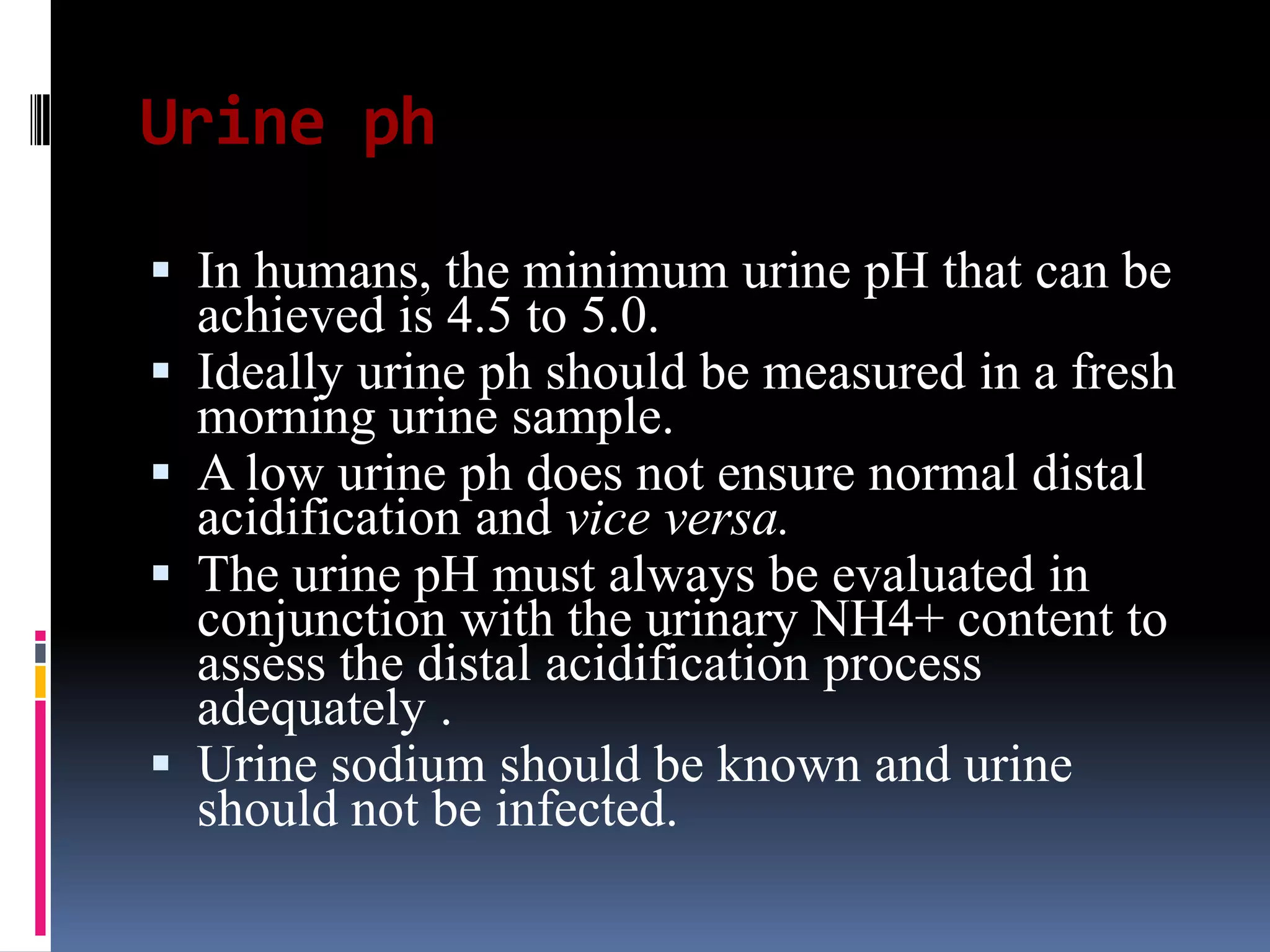 Urine ph
 In humans, the minimum urine pH that can be
achieved is 4.5 to 5.0.
 Ideally urine ph should be measured in a fresh
morning urine sample.
 A low urine ph does not ensure normal distal
acidification and vice versa.
 The urine pH must always be evaluated in
conjunction with the urinary NH4+ content to
assess the distal acidification process
adequately .
 Urine sodium should be known and urine
should not be infected.
 