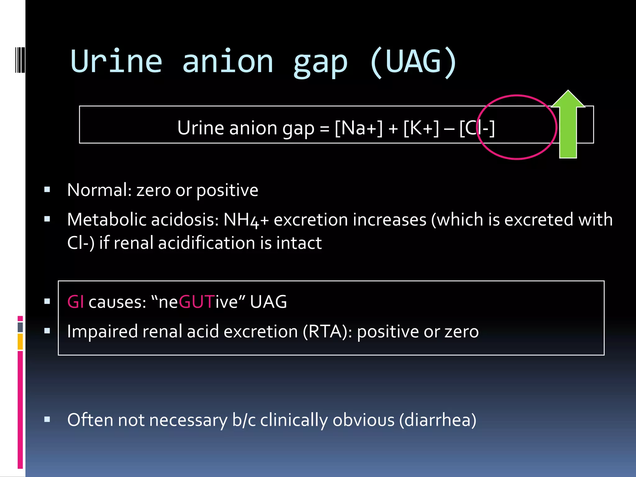 Urine anion gap (UAG)
Urine anion gap = [Na+] + [K+] – [Cl-]
 Normal: zero or positive
 Metabolic acidosis: NH4+ excretion increases (which is excreted with
Cl-) if renal acidification is intact
 GI causes: “neGUTive” UAG
 Impaired renal acid excretion (RTA): positive or zero
 Often not necessary b/c clinically obvious (diarrhea)
 