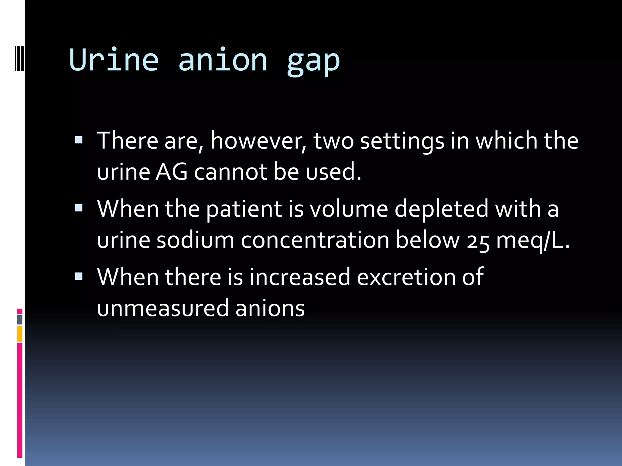 Urine anion gap
 There are, however, two settings in which the
urineAG cannot be used.
 When the patient is volume depleted with a
urine sodium concentration below 25 meq/L.
 When there is increased excretion of
unmeasured anions
 