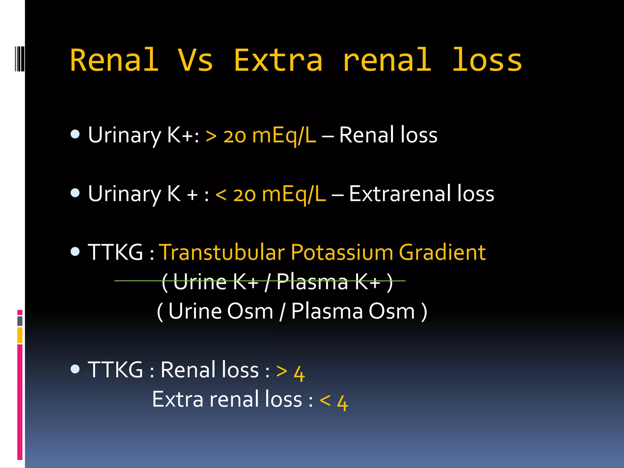 Renal Vs Extra renal loss
 Urinary K+: > 20 mEq/L – Renal loss
 Urinary K + : < 20 mEq/L – Extrarenal loss
 TTKG :Transtubular Potassium Gradient
( Urine K+ / Plasma K+ )
( Urine Osm / Plasma Osm )
 TTKG : Renal loss : > 4
Extra renal loss : < 4
 