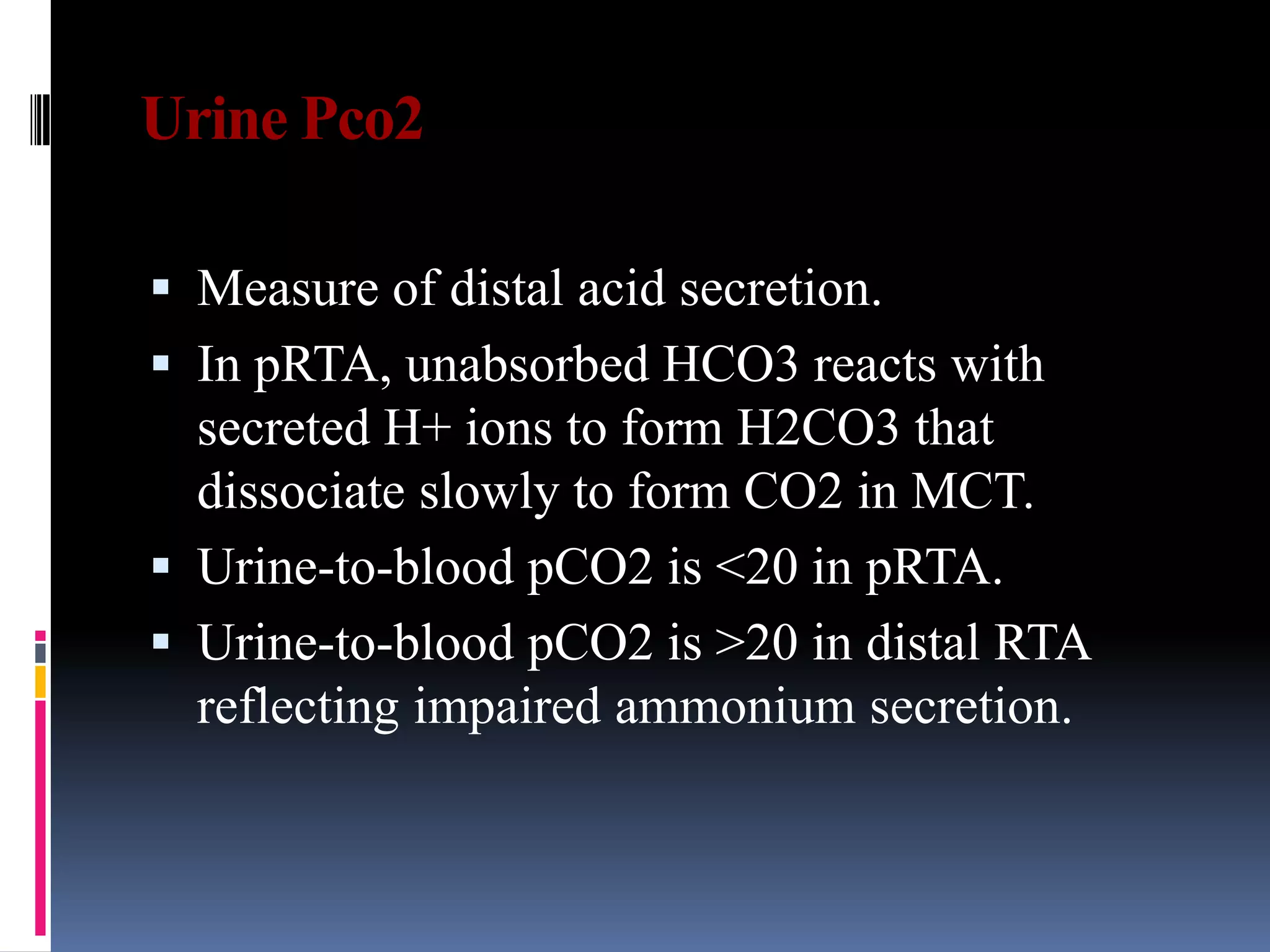 Urine Pco2
 Measure of distal acid secretion.
 In pRTA, unabsorbed HCO3 reacts with
secreted H+ ions to form H2CO3 that
dissociate slowly to form CO2 in MCT.
 Urine-to-blood pCO2 is <20 in pRTA.
 Urine-to-blood pCO2 is >20 in distal RTA
reflecting impaired ammonium secretion.
 