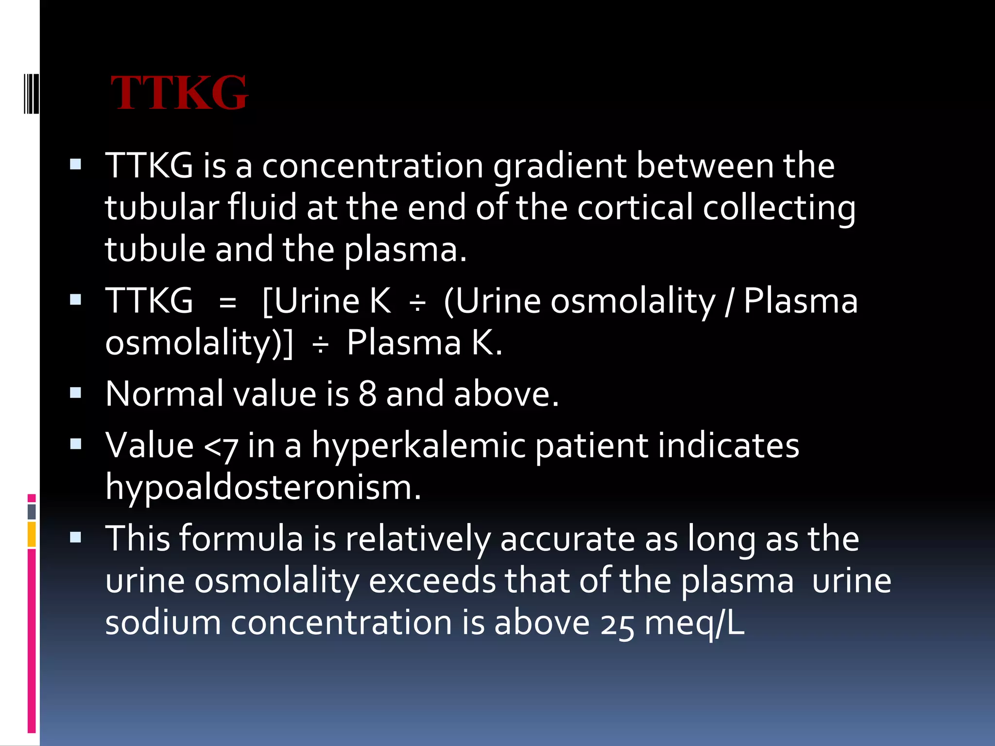 TTKG
 TTKG is a concentration gradient between the
tubular fluid at the end of the cortical collecting
tubule and the plasma.
 TTKG = [Urine K ÷ (Urine osmolality / Plasma
osmolality)] ÷ Plasma K.
 Normal value is 8 and above.
 Value <7 in a hyperkalemic patient indicates
hypoaldosteronism.
 This formula is relatively accurate as long as the
urine osmolality exceeds that of the plasma urine
sodium concentration is above 25 meq/L
 