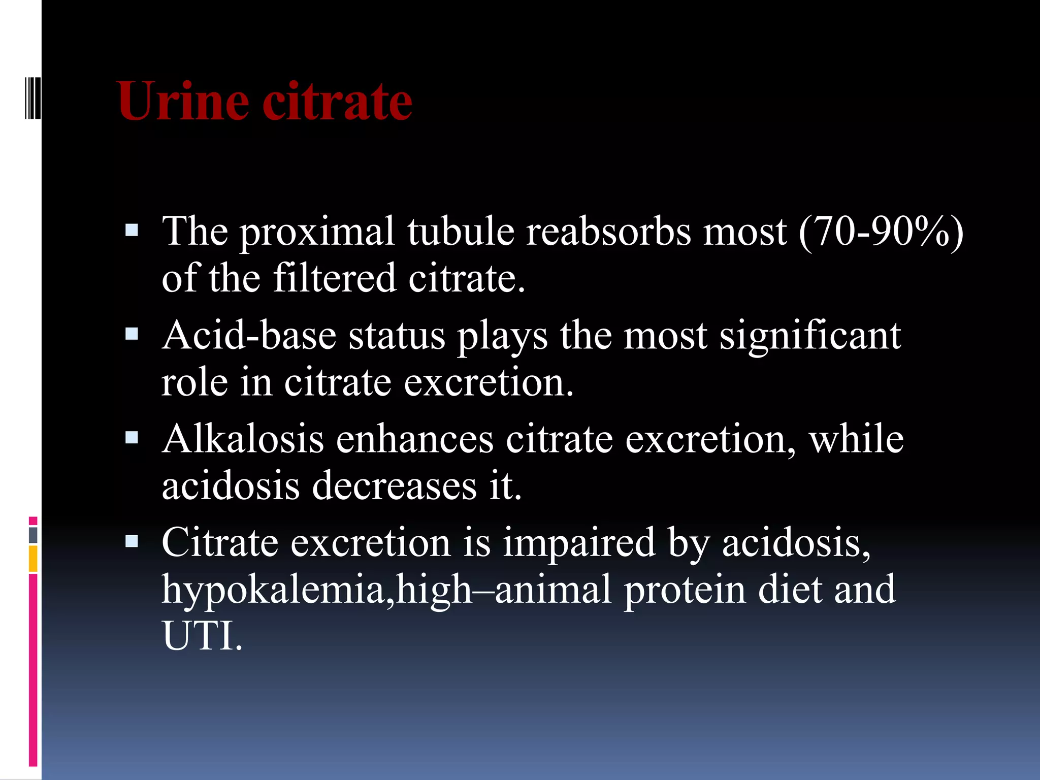 Urine citrate
 The proximal tubule reabsorbs most (70-90%)
of the filtered citrate.
 Acid-base status plays the most significant
role in citrate excretion.
 Alkalosis enhances citrate excretion, while
acidosis decreases it.
 Citrate excretion is impaired by acidosis,
hypokalemia,high–animal protein diet and
UTI.
 