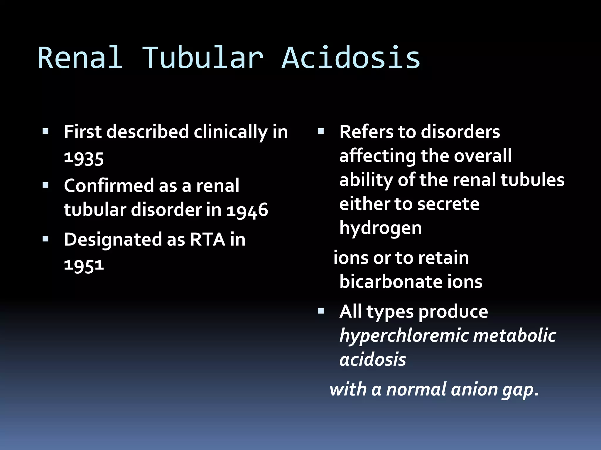 Renal Tubular Acidosis
 First described clinically in
1935
 Confirmed as a renal
tubular disorder in 1946
 Designated as RTA in
1951
 Refers to disorders
affecting the overall
ability of the renal tubules
either to secrete
hydrogen
ions or to retain
bicarbonate ions
 All types produce
hyperchloremic metabolic
acidosis
with a normal anion gap.
 