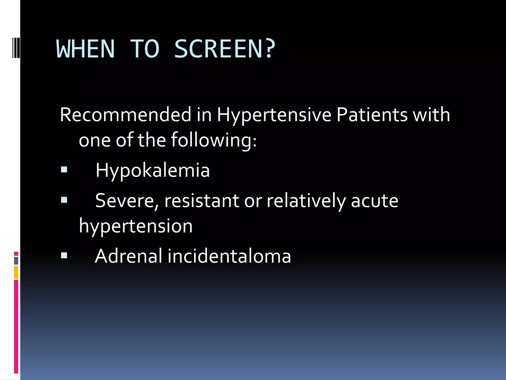 WHEN TO SCREEN?
Recommended in Hypertensive Patients with
one of the following:
 Hypokalemia
 Severe, resistant or relatively acute
hypertension
 Adrenal incidentaloma
 