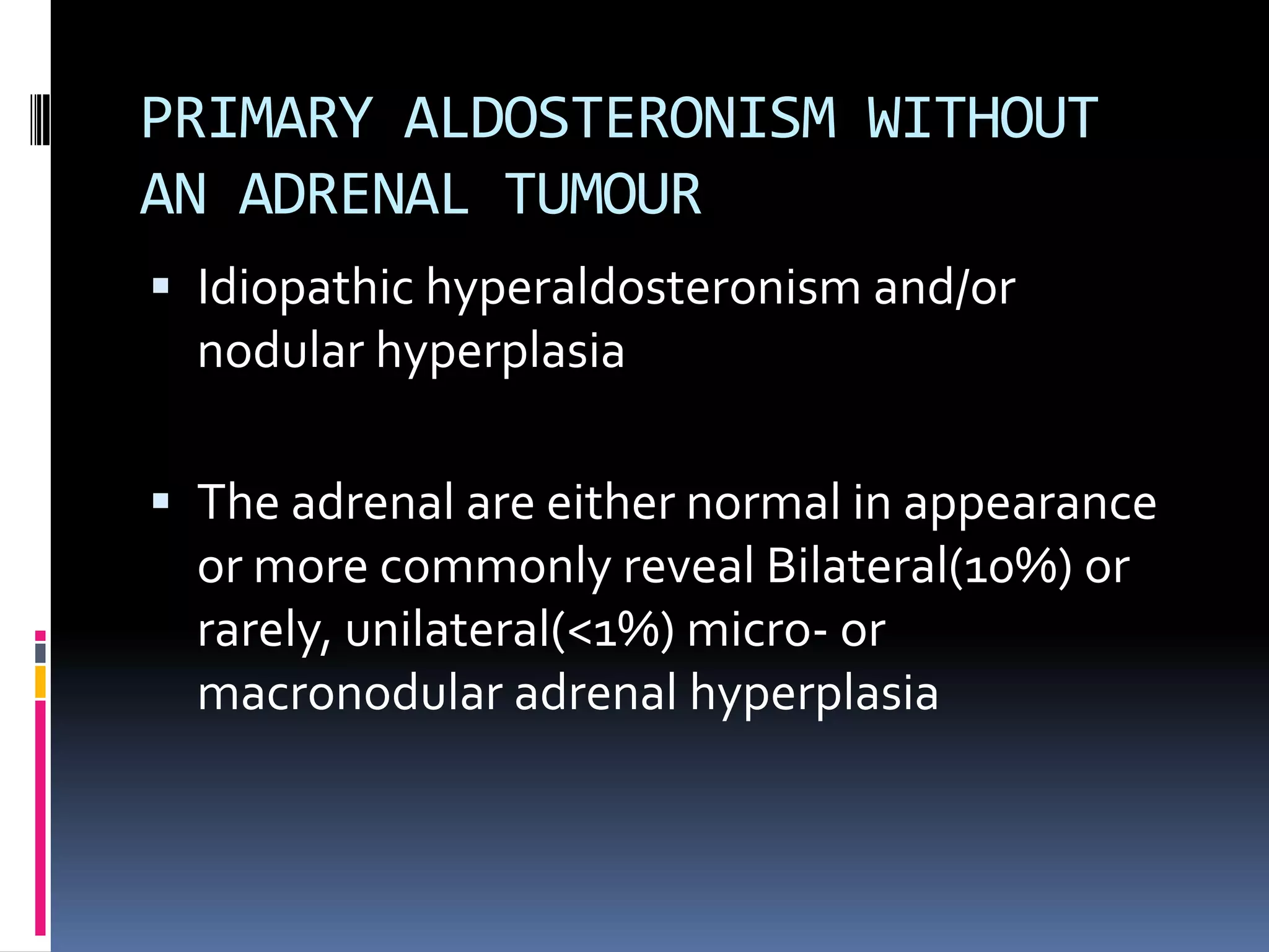PRIMARY ALDOSTERONISM WITHOUT
AN ADRENAL TUMOUR
 Idiopathic hyperaldosteronism and/or
nodular hyperplasia
 The adrenal are either normal in appearance
or more commonly reveal Bilateral(10%) or
rarely, unilateral(<1%) micro- or
macronodular adrenal hyperplasia
 