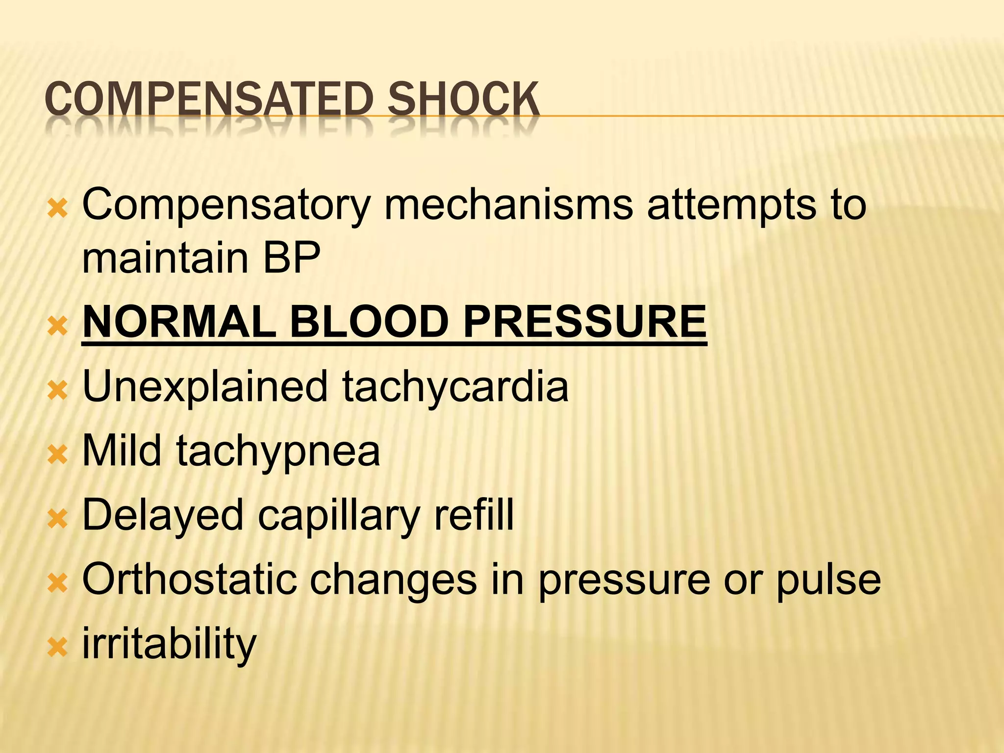 COMPENSATED SHOCK 
 Compensatory mechanisms attempts to 
maintain BP 
 NORMAL BLOOD PRESSURE 
 Unexplained tachycardia 
 Mild tachypnea 
 Delayed capillary refill 
 Orthostatic changes in pressure or pulse 
 irritability 
 