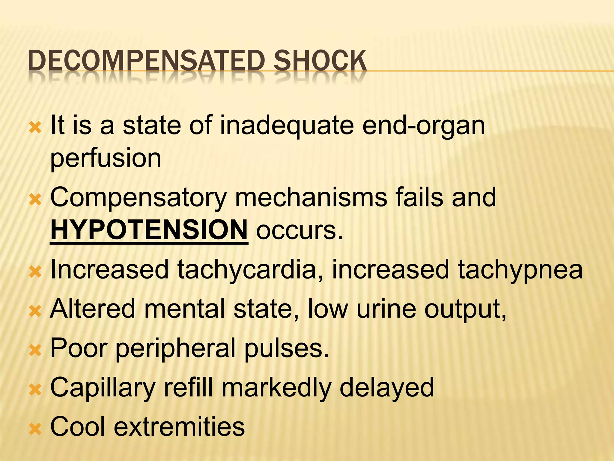 DECOMPENSATED SHOCK 
 It is a state of inadequate end-organ 
perfusion 
 Compensatory mechanisms fails and 
HYPOTENSION occurs. 
 Increased tachycardia, increased tachypnea 
 Altered mental state, low urine output, 
 Poor peripheral pulses. 
 Capillary refill markedly delayed 
 Cool extremities 
 