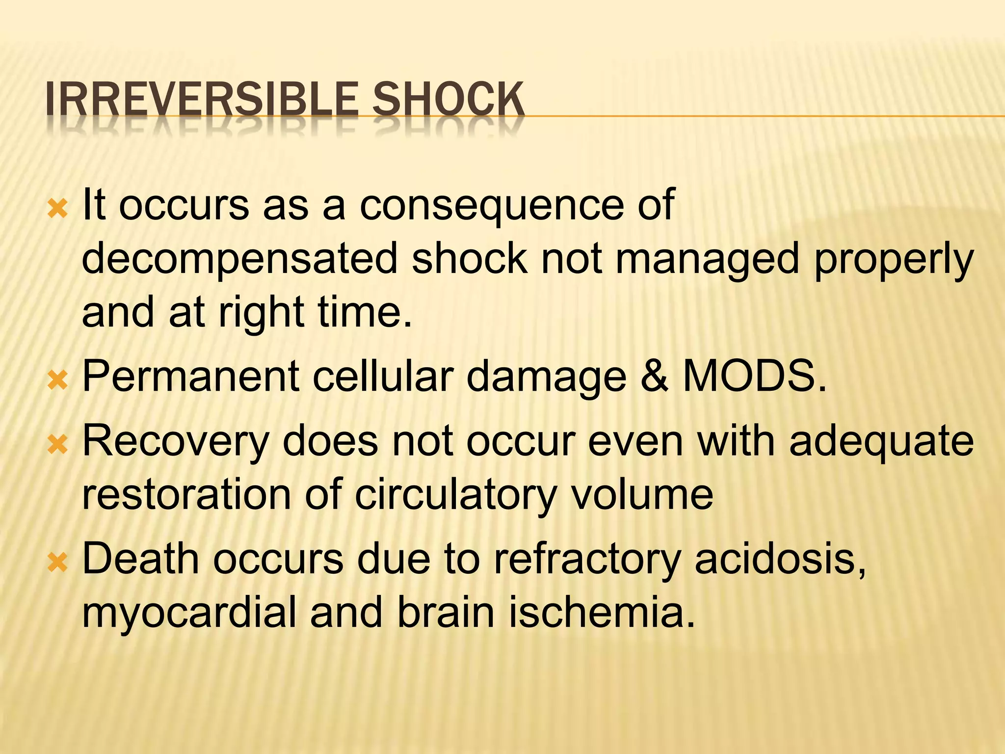 IRREVERSIBLE SHOCK 
 It occurs as a consequence of 
decompensated shock not managed properly 
and at right time. 
 Permanent cellular damage & MODS. 
 Recovery does not occur even with adequate 
restoration of circulatory volume 
 Death occurs due to refractory acidosis, 
myocardial and brain ischemia. 
 
