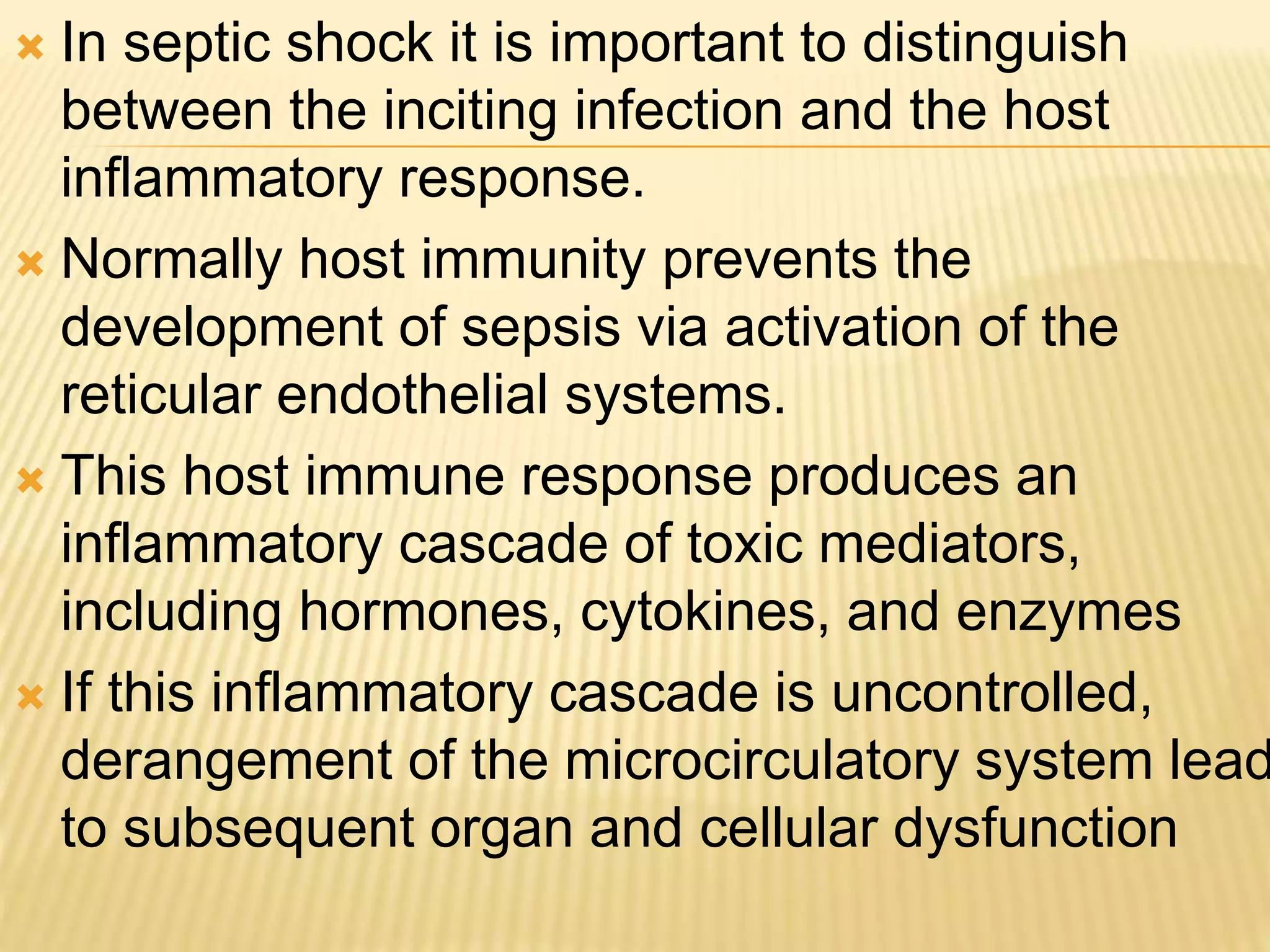  In septic shock it is important to distinguish 
between the inciting infection and the host 
inflammatory response. 
 Normally host immunity prevents the 
development of sepsis via activation of the 
reticular endothelial systems. 
 This host immune response produces an 
inflammatory cascade of toxic mediators, 
including hormones, cytokines, and enzymes 
 If this inflammatory cascade is uncontrolled, 
derangement of the microcirculatory system leads 
to subsequent organ and cellular dysfunction 
 