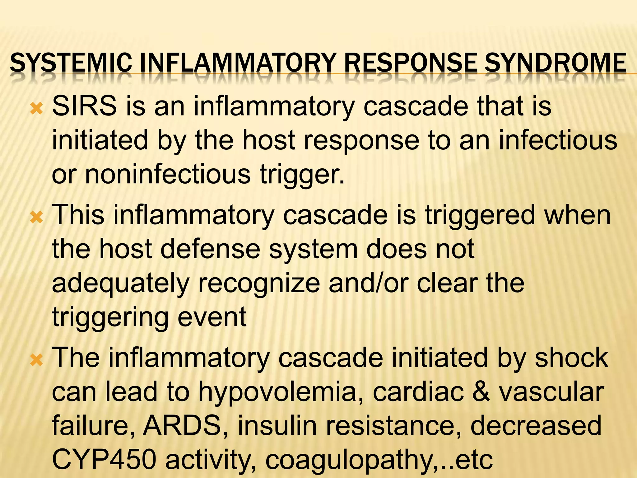 SYSTEMIC INFLAMMATORY RESPONSE SYNDROME 
 SIRS is an inflammatory cascade that is 
initiated by the host response to an infectious 
or noninfectious trigger. 
 This inflammatory cascade is triggered when 
the host defense system does not 
adequately recognize and/or clear the 
triggering event 
 The inflammatory cascade initiated by shock 
can lead to hypovolemia, cardiac & vascular 
failure, ARDS, insulin resistance, decreased 
CYP450 activity, coagulopathy,..etc 
 