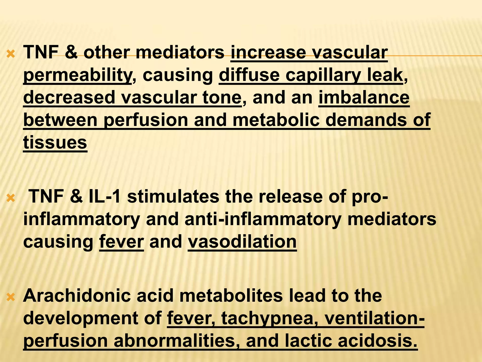  TNF & other mediators increase vascular 
permeability, causing diffuse capillary leak, 
decreased vascular tone, and an imbalance 
between perfusion and metabolic demands of 
tissues 
 TNF & IL-1 stimulates the release of pro-inflammatory 
and anti-inflammatory mediators 
causing fever and vasodilation 
 Arachidonic acid metabolites lead to the 
development of fever, tachypnea, ventilation-perfusion 
abnormalities, and lactic acidosis. 
 
