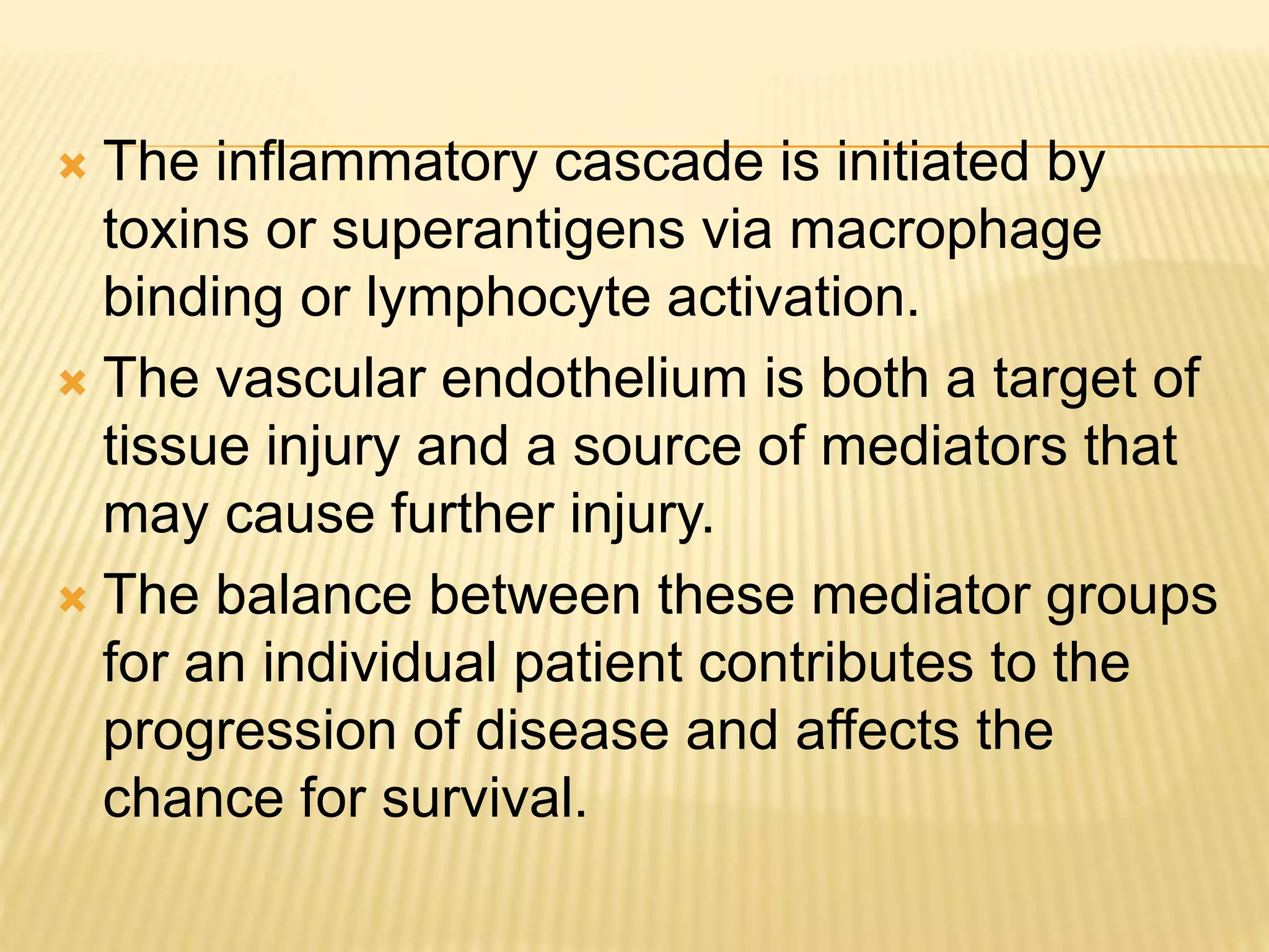  The inflammatory cascade is initiated by 
toxins or superantigens via macrophage 
binding or lymphocyte activation. 
 The vascular endothelium is both a target of 
tissue injury and a source of mediators that 
may cause further injury. 
 The balance between these mediator groups 
for an individual patient contributes to the 
progression of disease and affects the 
chance for survival. 
 