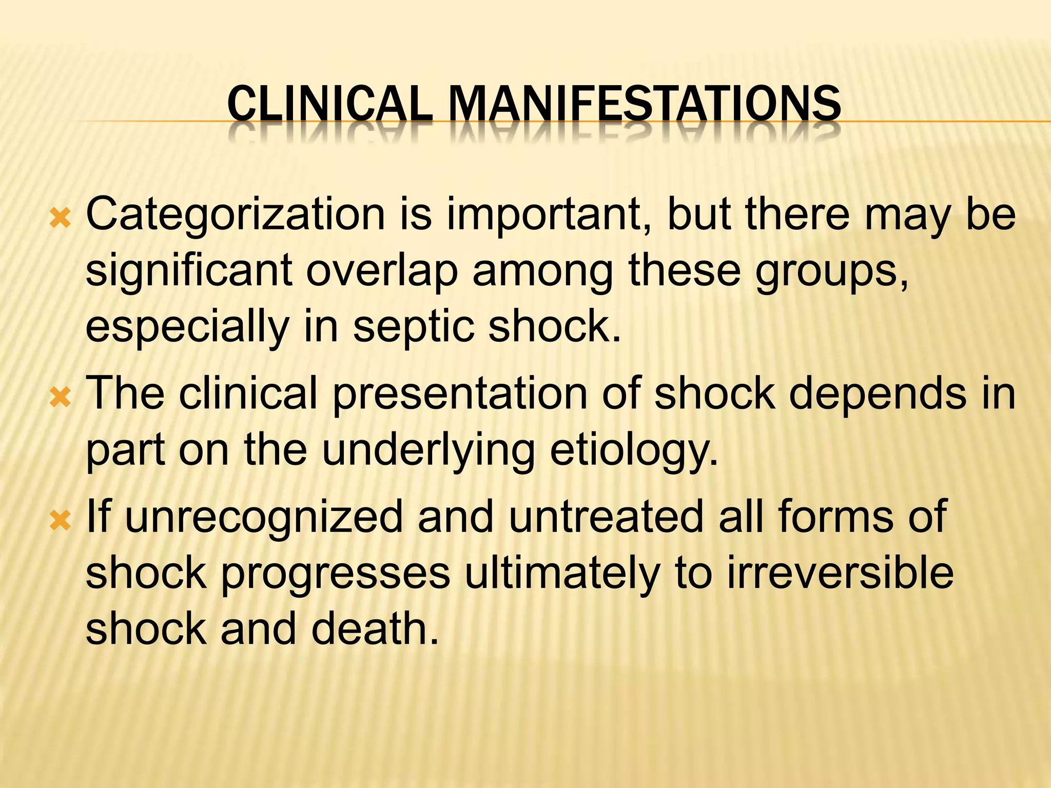 CLINICAL MANIFESTATIONS 
 Categorization is important, but there may be 
significant overlap among these groups, 
especially in septic shock. 
 The clinical presentation of shock depends in 
part on the underlying etiology. 
 If unrecognized and untreated all forms of 
shock progresses ultimately to irreversible 
shock and death. 
 