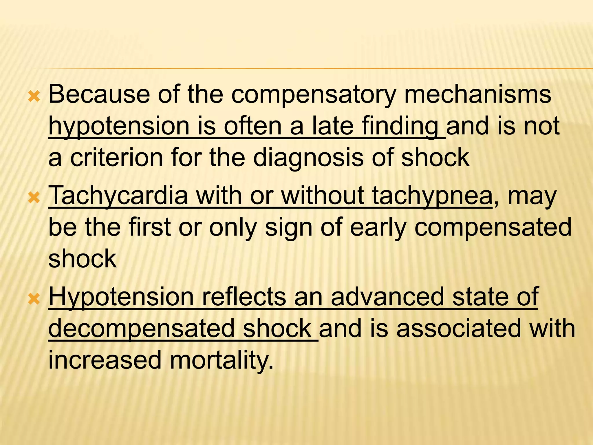  Because of the compensatory mechanisms 
hypotension is often a late finding and is not 
a criterion for the diagnosis of shock 
 Tachycardia with or without tachypnea, may 
be the first or only sign of early compensated 
shock 
 Hypotension reflects an advanced state of 
decompensated shock and is associated with 
increased mortality. 
 