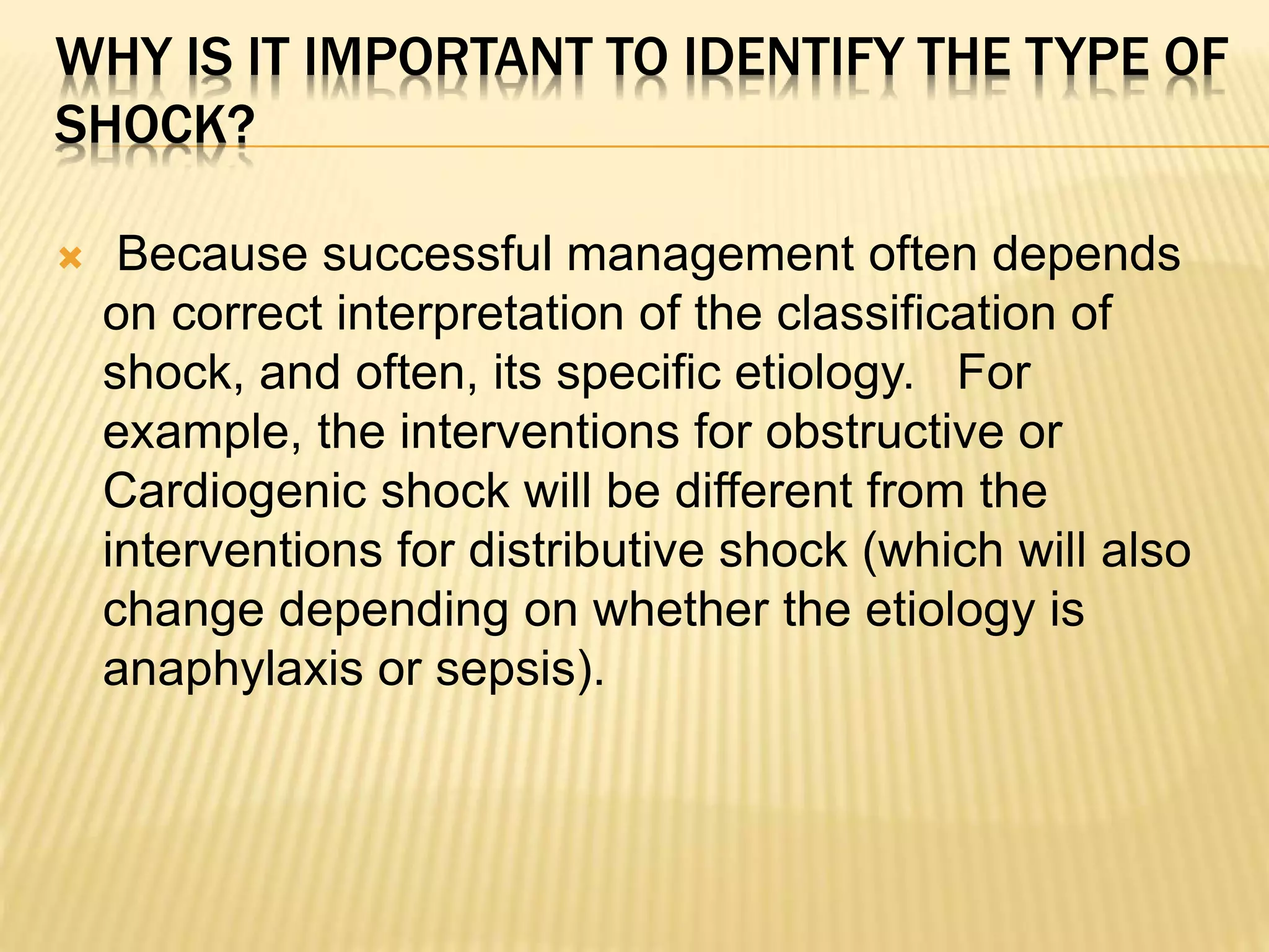 WHY IS IT IMPORTANT TO IDENTIFY THE TYPE OF 
SHOCK? 
 Because successful management often depends 
on correct interpretation of the classification of 
shock, and often, its specific etiology. For 
example, the interventions for obstructive or 
Cardiogenic shock will be different from the 
interventions for distributive shock (which will also 
change depending on whether the etiology is 
anaphylaxis or sepsis). 
 