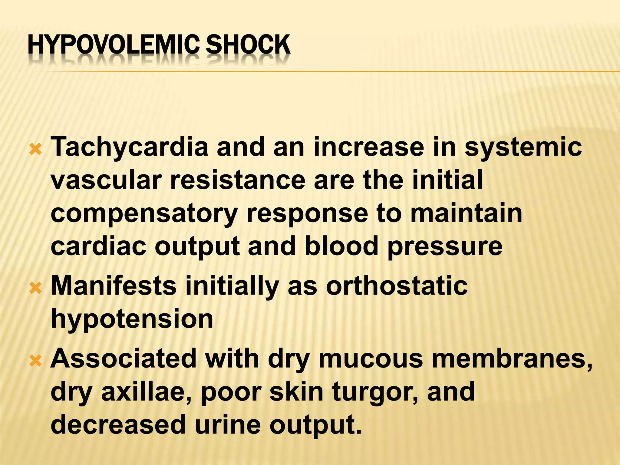 HYPOVOLEMIC SHOCK 
 Tachycardia and an increase in systemic 
vascular resistance are the initial 
compensatory response to maintain 
cardiac output and blood pressure 
 Manifests initially as orthostatic 
hypotension 
 Associated with dry mucous membranes, 
dry axillae, poor skin turgor, and 
decreased urine output. 
 