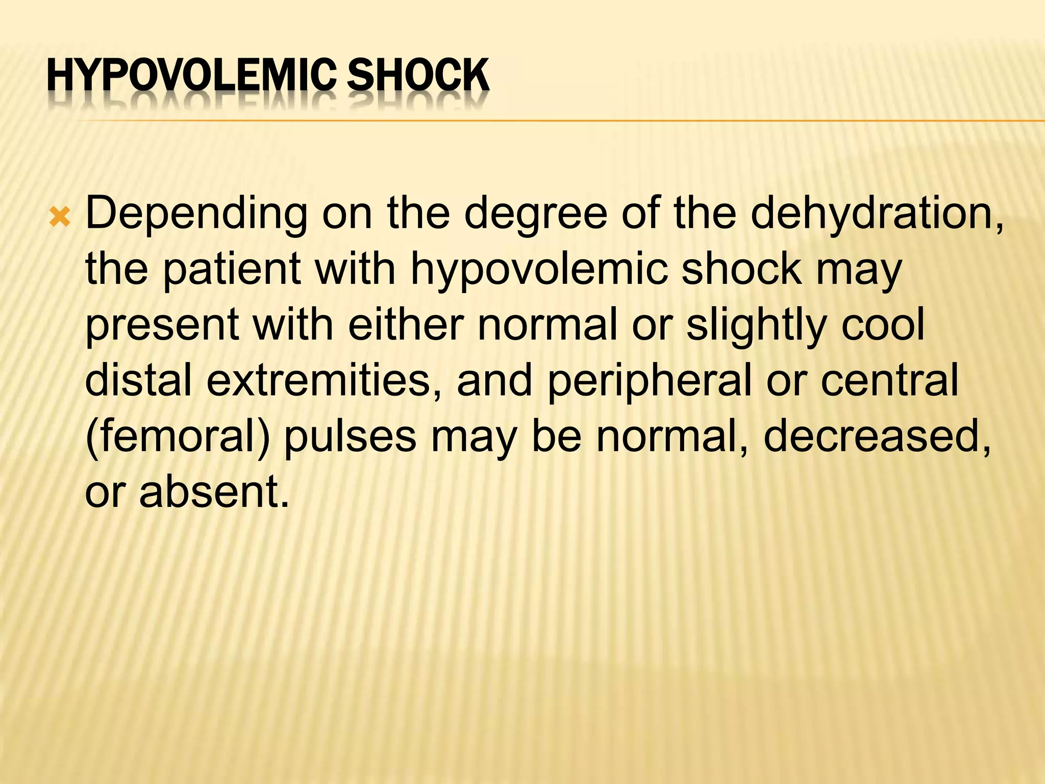 HYPOVOLEMIC SHOCK 
 Depending on the degree of the dehydration, 
the patient with hypovolemic shock may 
present with either normal or slightly cool 
distal extremities, and peripheral or central 
(femoral) pulses may be normal, decreased, 
or absent. 
 