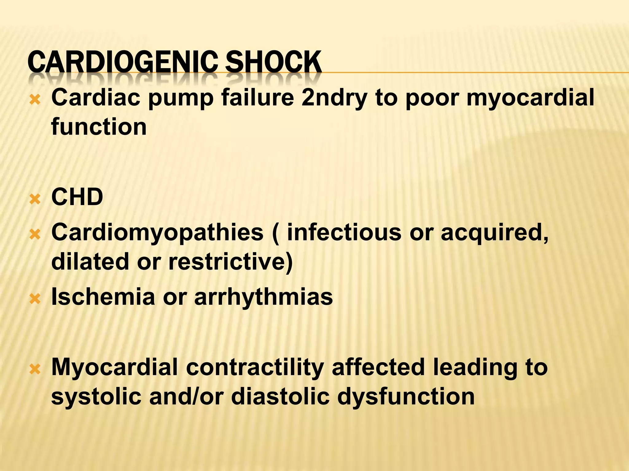 CARDIOGENIC SHOCK 
 Cardiac pump failure 2ndry to poor myocardial 
function 
 CHD 
 Cardiomyopathies ( infectious or acquired, 
dilated or restrictive) 
 Ischemia or arrhythmias 
 Myocardial contractility affected leading to 
systolic and/or diastolic dysfunction 
 