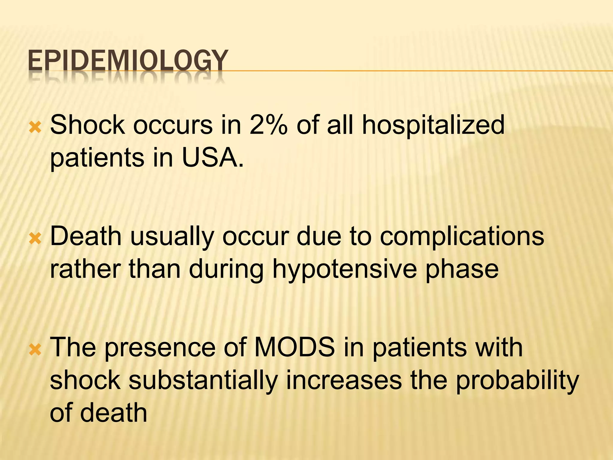 EPIDEMIOLOGY 
 Shock occurs in 2% of all hospitalized 
patients in USA. 
 Death usually occur due to complications 
rather than during hypotensive phase 
 The presence of MODS in patients with 
shock substantially increases the probability 
of death 
 