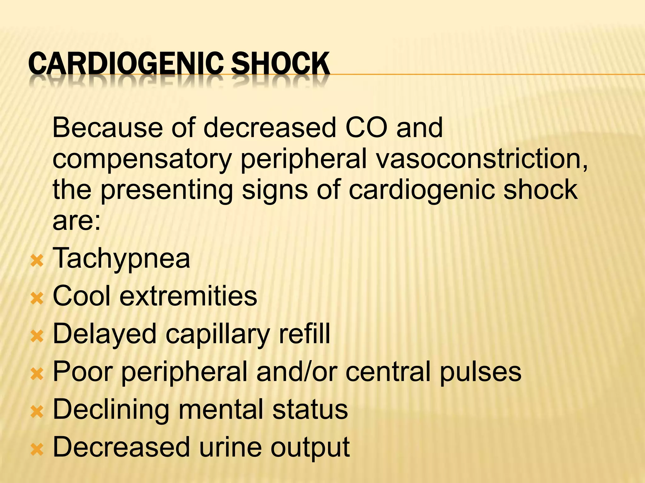 CARDIOGENIC SHOCK 
Because of decreased CO and 
compensatory peripheral vasoconstriction, 
the presenting signs of cardiogenic shock 
are: 
 Tachypnea 
 Cool extremities 
 Delayed capillary refill 
 Poor peripheral and/or central pulses 
 Declining mental status 
 Decreased urine output 
 