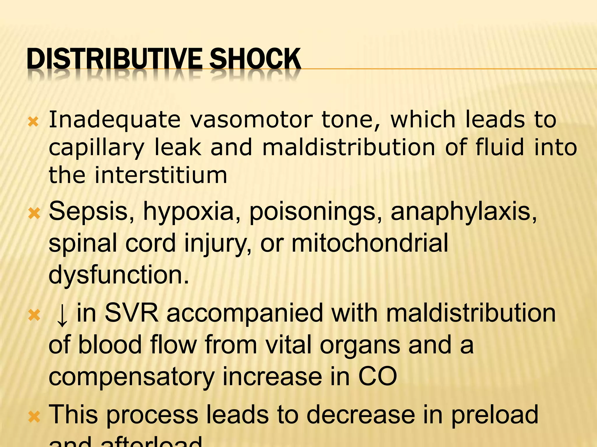 DISTRIBUTIVE SHOCK 
 Inadequate vasomotor tone, which leads to 
capillary leak and maldistribution of fluid into 
the interstitium 
 Sepsis, hypoxia, poisonings, anaphylaxis, 
spinal cord injury, or mitochondrial 
dysfunction. 
 ↓ in SVR accompanied with maldistribution 
of blood flow from vital organs and a 
compensatory increase in CO 
 This process leads to decrease in preload 
and afterload 
 