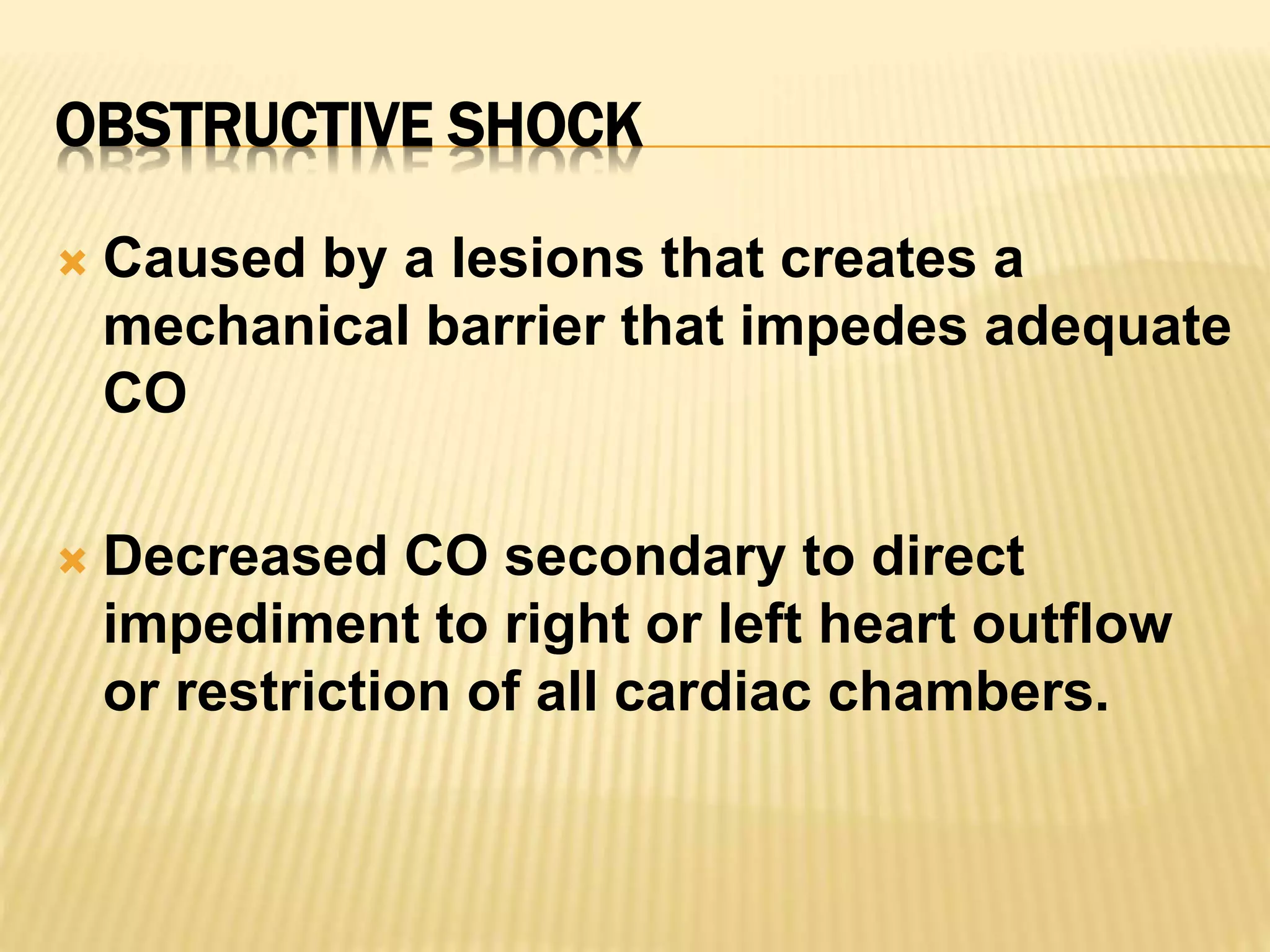 OBSTRUCTIVE SHOCK 
 Caused by a lesions that creates a 
mechanical barrier that impedes adequate 
CO 
 Decreased CO secondary to direct 
impediment to right or left heart outflow 
or restriction of all cardiac chambers. 
 