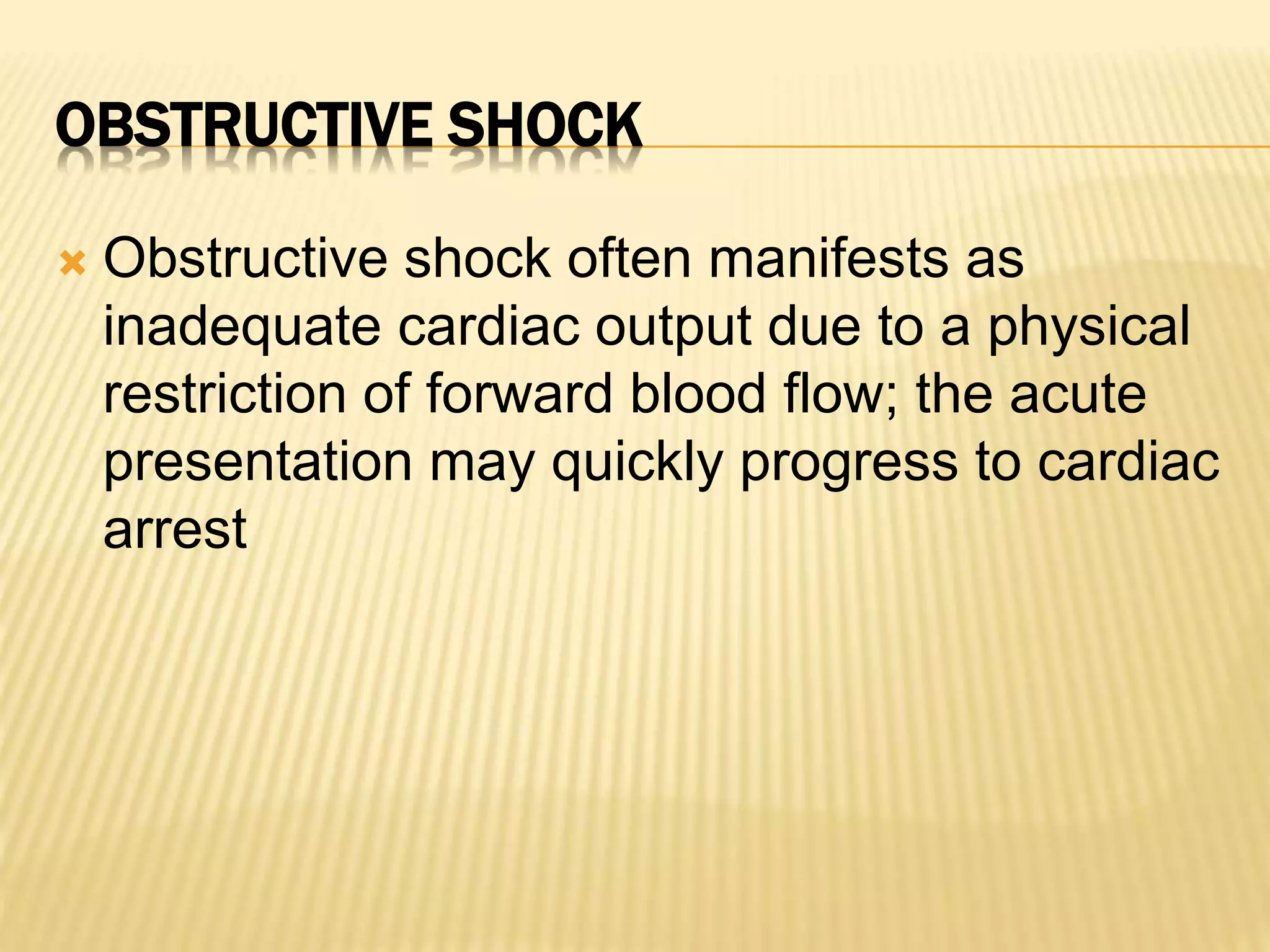OBSTRUCTIVE SHOCK 
 Obstructive shock often manifests as 
inadequate cardiac output due to a physical 
restriction of forward blood flow; the acute 
presentation may quickly progress to cardiac 
arrest 
 