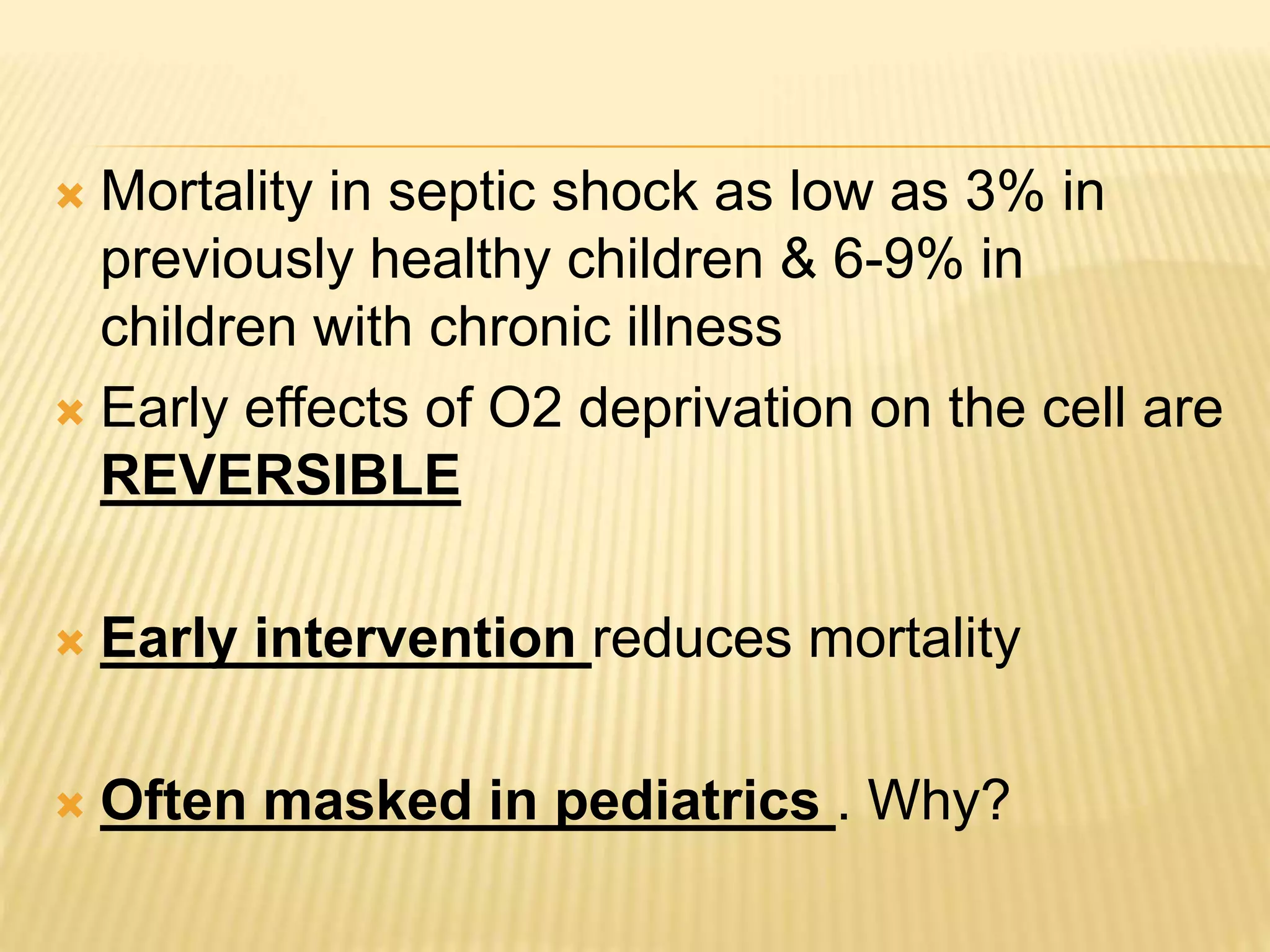  Mortality in septic shock as low as 3% in 
previously healthy children & 6-9% in 
children with chronic illness 
 Early effects of O2 deprivation on the cell are 
REVERSIBLE 
 Early intervention reduces mortality 
 Often masked in pediatrics . Why? 
 