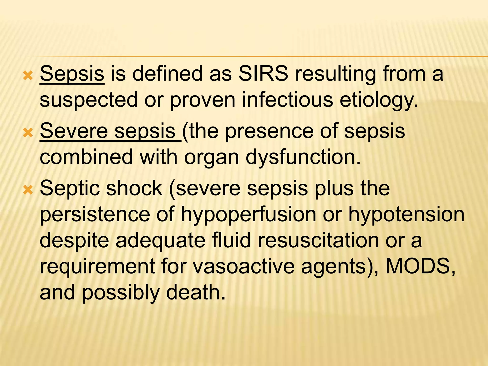  Sepsis is defined as SIRS resulting from a 
suspected or proven infectious etiology. 
 Severe sepsis (the presence of sepsis 
combined with organ dysfunction. 
 Septic shock (severe sepsis plus the 
persistence of hypoperfusion or hypotension 
despite adequate fluid resuscitation or a 
requirement for vasoactive agents), MODS, 
and possibly death. 
 