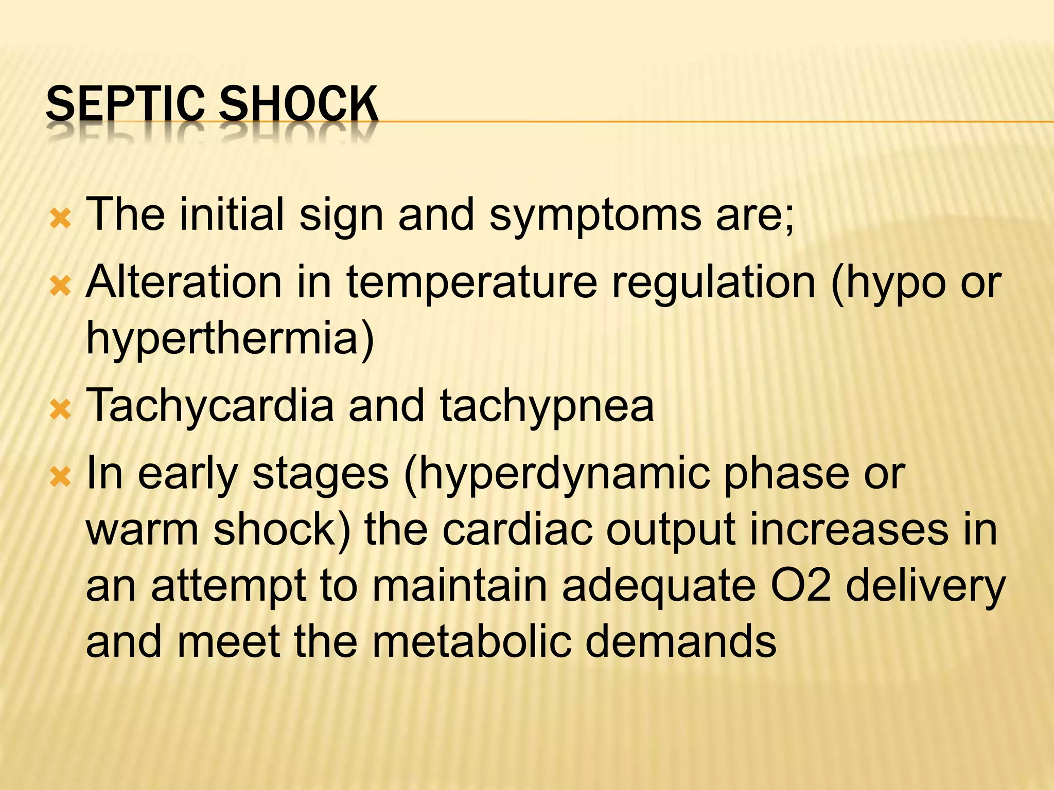 SEPTIC SHOCK 
 The initial sign and symptoms are; 
 Alteration in temperature regulation (hypo or 
hyperthermia) 
 Tachycardia and tachypnea 
 In early stages (hyperdynamic phase or 
warm shock) the cardiac output increases in 
an attempt to maintain adequate O2 delivery 
and meet the metabolic demands 
 