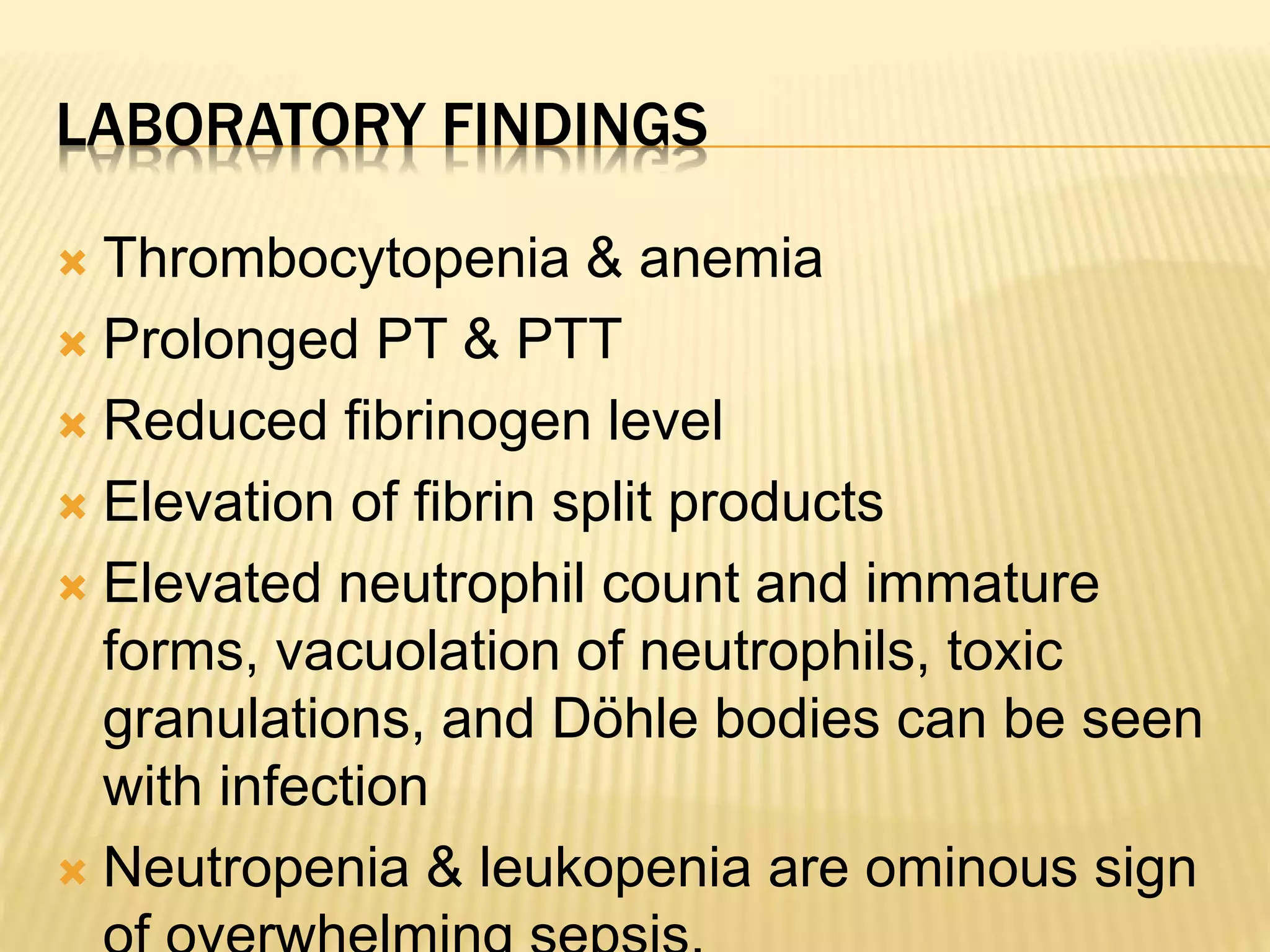 LABORATORY FINDINGS 
 Thrombocytopenia & anemia 
 Prolonged PT & PTT 
 Reduced fibrinogen level 
 Elevation of fibrin split products 
 Elevated neutrophil count and immature 
forms, vacuolation of neutrophils, toxic 
granulations, and Döhle bodies can be seen 
with infection 
 Neutropenia & leukopenia are ominous sign 
of overwhelming sepsis. 
 