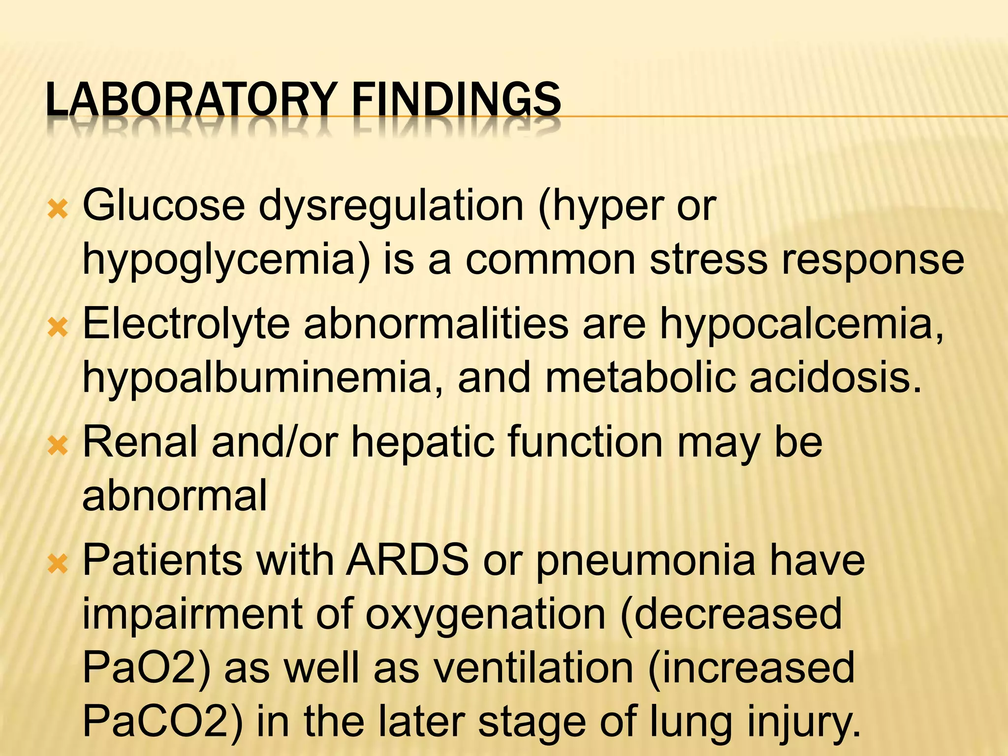 LABORATORY FINDINGS 
 Glucose dysregulation (hyper or 
hypoglycemia) is a common stress response 
 Electrolyte abnormalities are hypocalcemia, 
hypoalbuminemia, and metabolic acidosis. 
 Renal and/or hepatic function may be 
abnormal 
 Patients with ARDS or pneumonia have 
impairment of oxygenation (decreased 
PaO2) as well as ventilation (increased 
PaCO2) in the later stage of lung injury. 
 