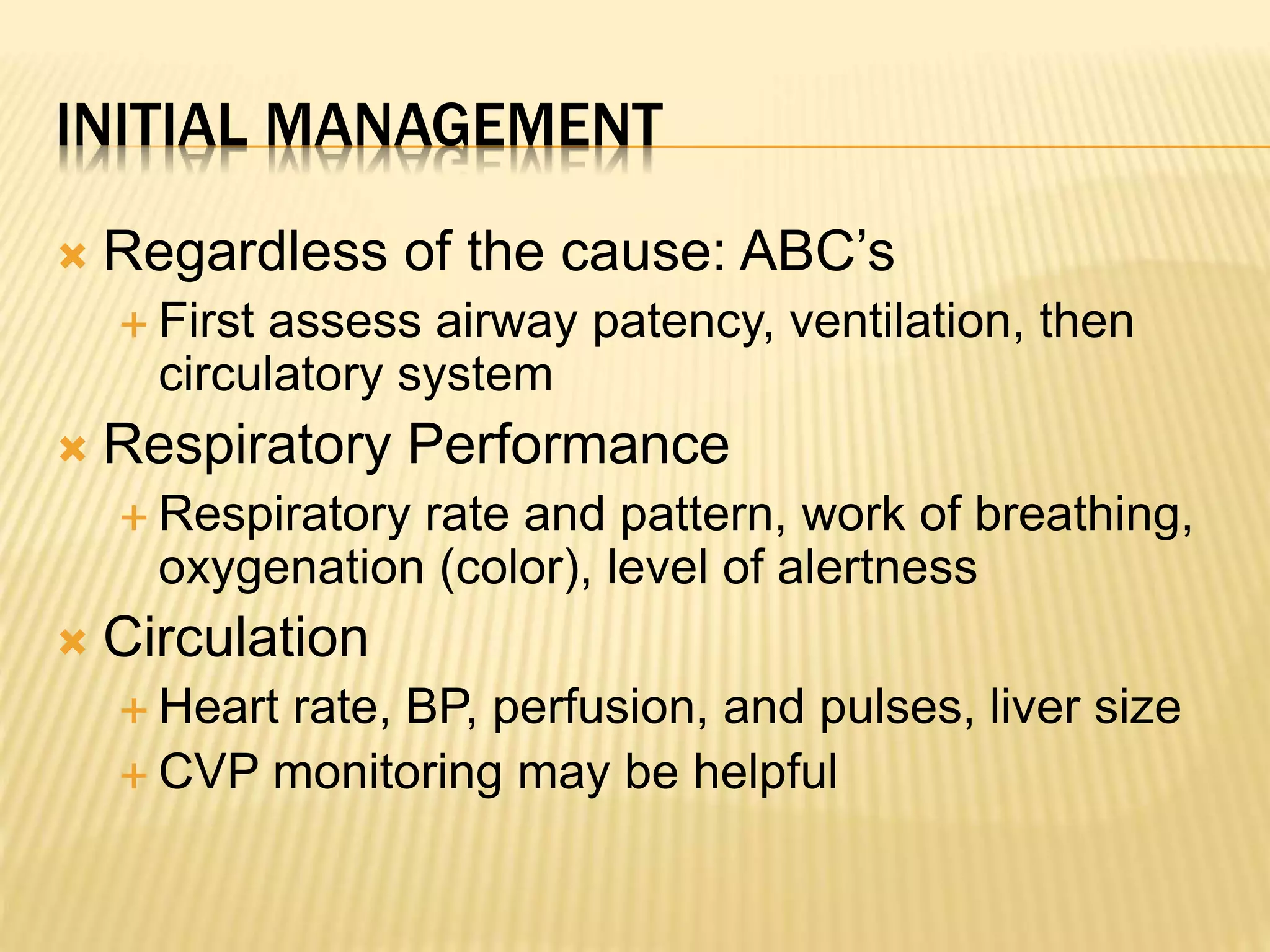 INITIAL MANAGEMENT 
 Regardless of the cause: ABC’s 
 First assess airway patency, ventilation, then 
circulatory system 
 Respiratory Performance 
 Respiratory rate and pattern, work of breathing, 
oxygenation (color), level of alertness 
 Circulation 
 Heart rate, BP, perfusion, and pulses, liver size 
 CVP monitoring may be helpful 
 