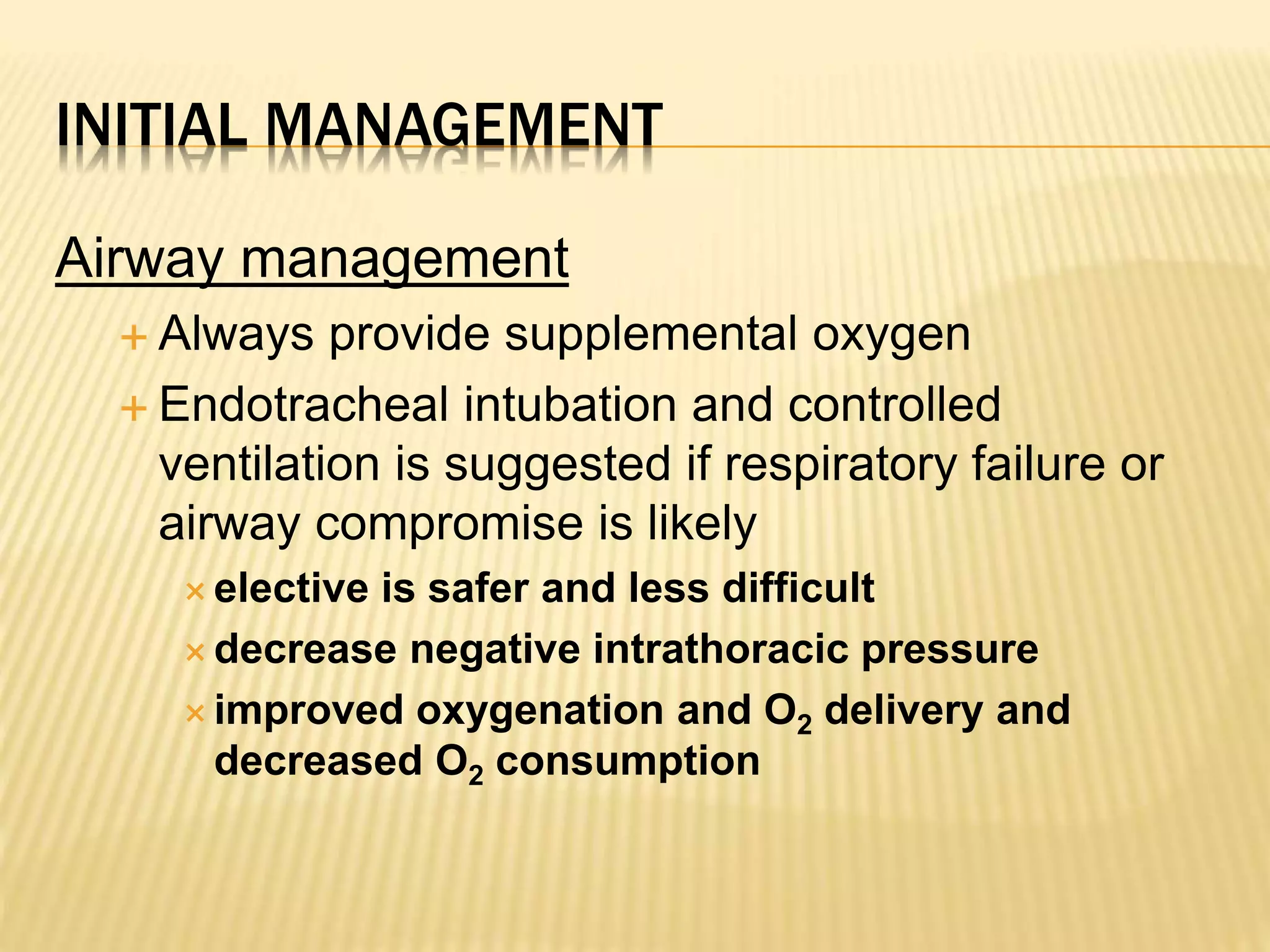 INITIAL MANAGEMENT 
Airway management 
 Always provide supplemental oxygen 
 Endotracheal intubation and controlled 
ventilation is suggested if respiratory failure or 
airway compromise is likely 
 elective is safer and less difficult 
decrease negative intrathoracic pressure 
improved oxygenation and O2 delivery and 
decreased O2 consumption 
 