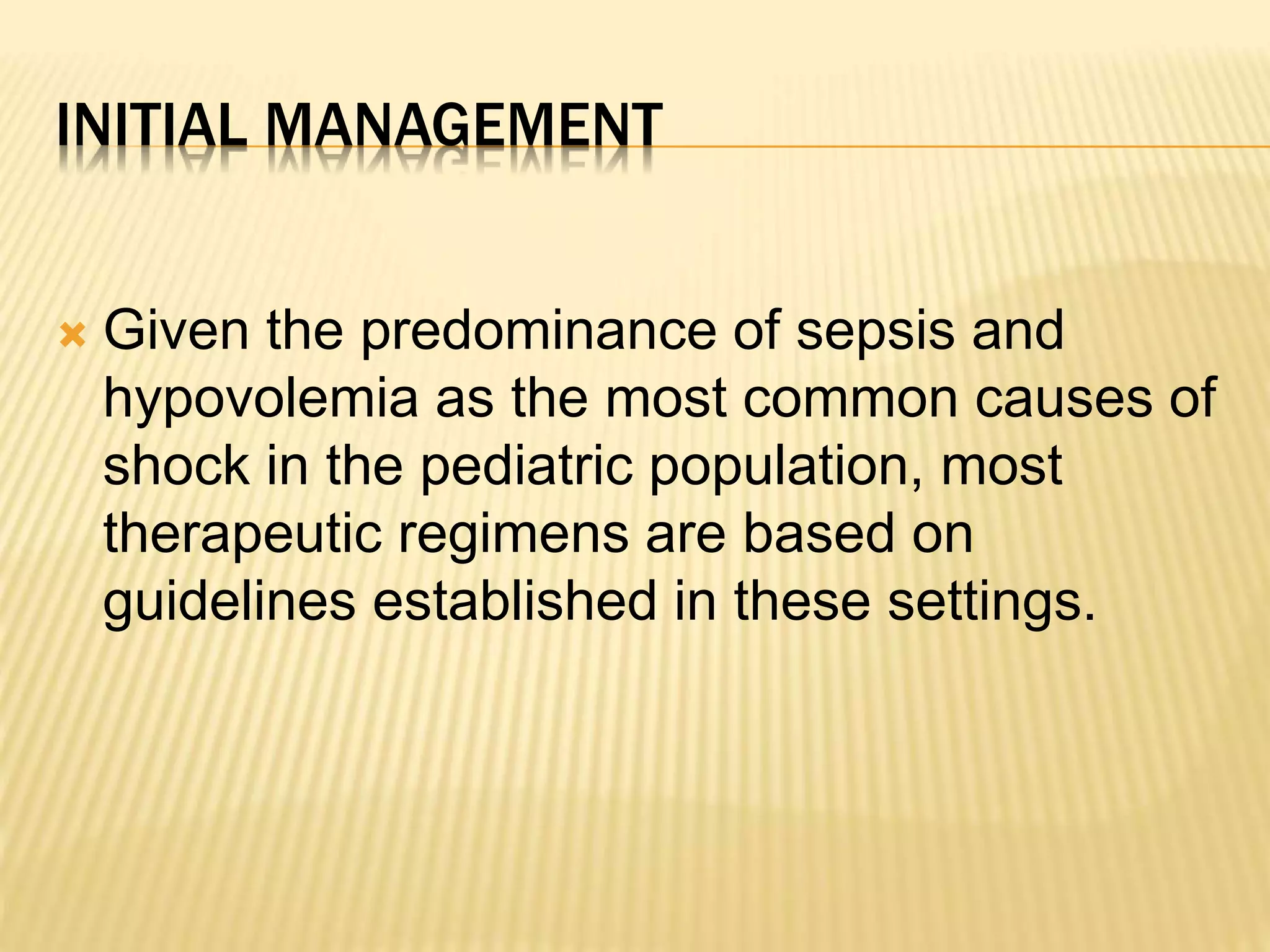 INITIAL MANAGEMENT 
 Given the predominance of sepsis and 
hypovolemia as the most common causes of 
shock in the pediatric population, most 
therapeutic regimens are based on 
guidelines established in these settings. 
 
