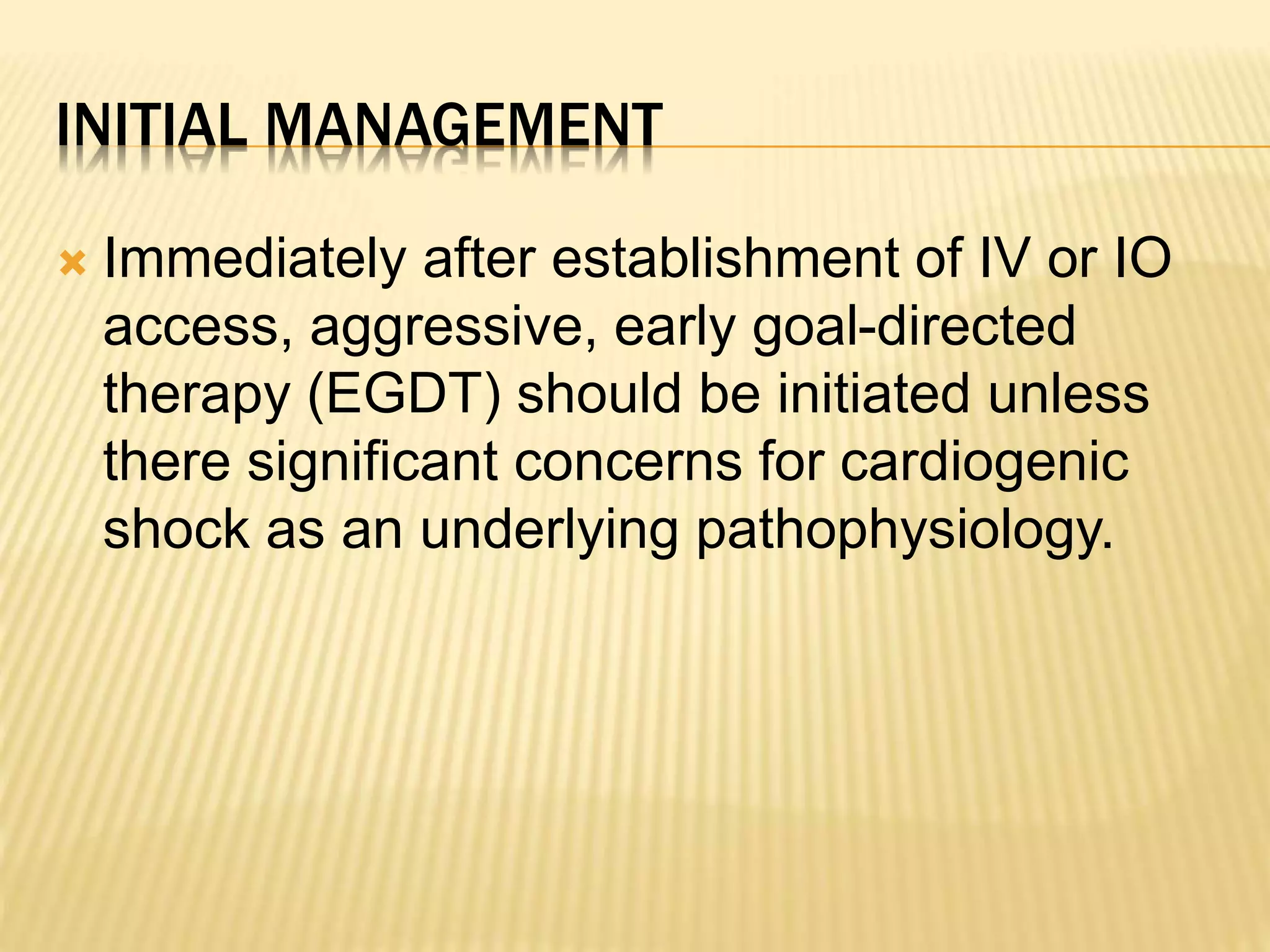 INITIAL MANAGEMENT 
 Immediately after establishment of IV or IO 
access, aggressive, early goal-directed 
therapy (EGDT) should be initiated unless 
there significant concerns for cardiogenic 
shock as an underlying pathophysiology. 
 