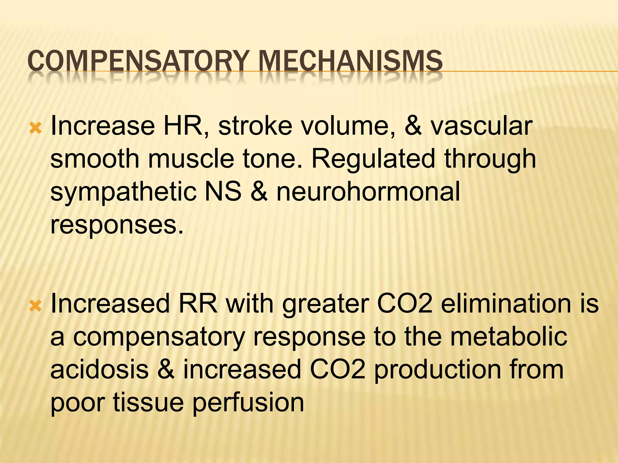 COMPENSATORY MECHANISMS 
 Increase HR, stroke volume, & vascular 
smooth muscle tone. Regulated through 
sympathetic NS & neurohormonal 
responses. 
 Increased RR with greater CO2 elimination is 
a compensatory response to the metabolic 
acidosis & increased CO2 production from 
poor tissue perfusion 
 