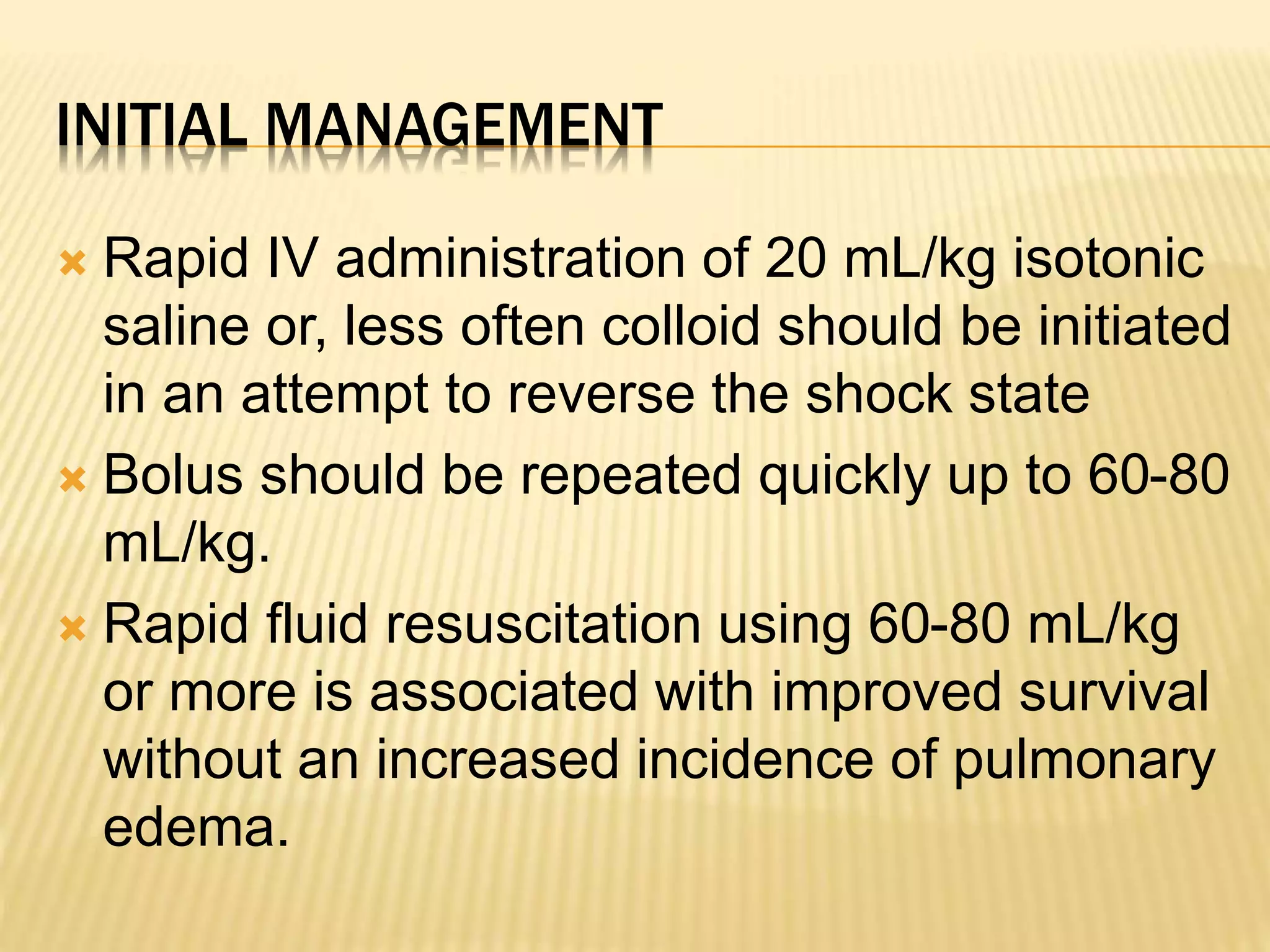 INITIAL MANAGEMENT 
 Rapid IV administration of 20 mL/kg isotonic 
saline or, less often colloid should be initiated 
in an attempt to reverse the shock state 
 Bolus should be repeated quickly up to 60-80 
mL/kg. 
 Rapid fluid resuscitation using 60-80 mL/kg 
or more is associated with improved survival 
without an increased incidence of pulmonary 
edema. 
 