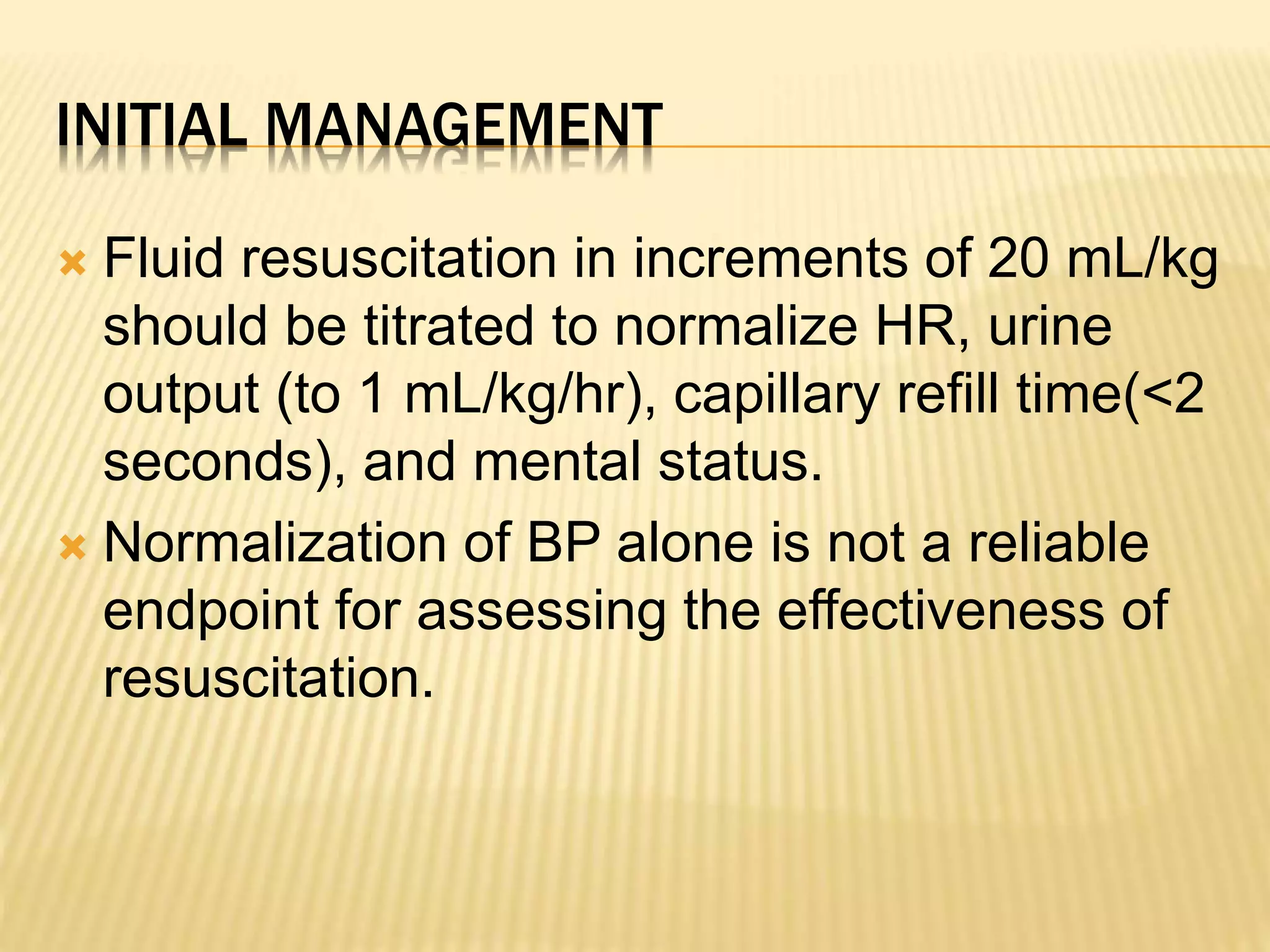 INITIAL MANAGEMENT 
 Fluid resuscitation in increments of 20 mL/kg 
should be titrated to normalize HR, urine 
output (to 1 mL/kg/hr), capillary refill time(<2 
seconds), and mental status. 
 Normalization of BP alone is not a reliable 
endpoint for assessing the effectiveness of 
resuscitation. 
 