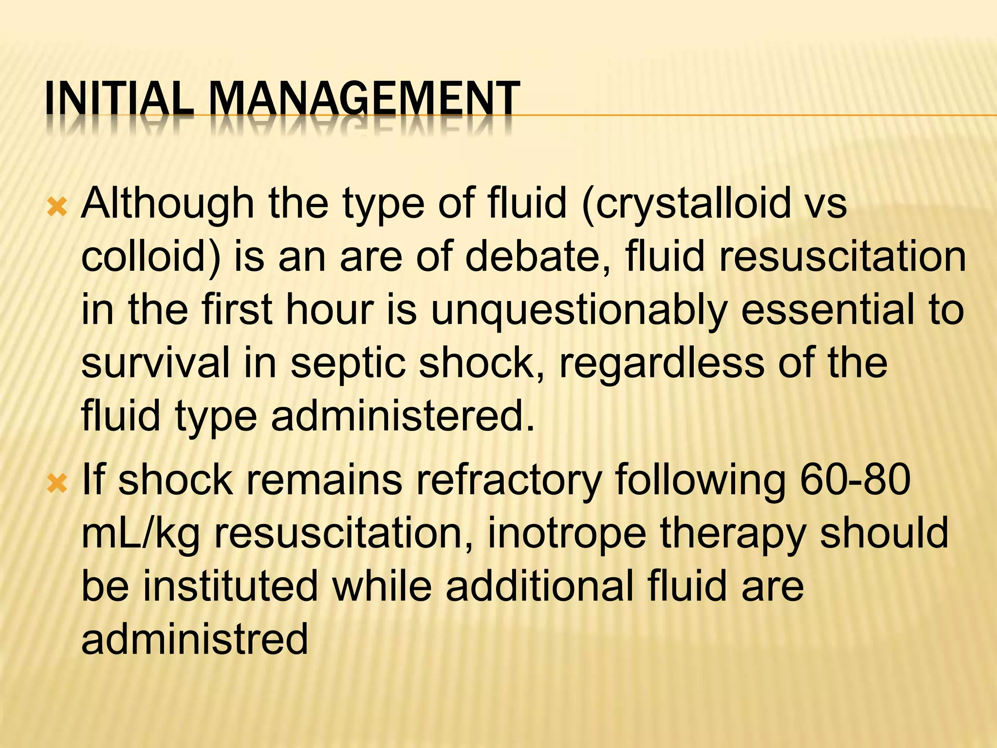 INITIAL MANAGEMENT 
 Although the type of fluid (crystalloid vs 
colloid) is an are of debate, fluid resuscitation 
in the first hour is unquestionably essential to 
survival in septic shock, regardless of the 
fluid type administered. 
 If shock remains refractory following 60-80 
mL/kg resuscitation, inotrope therapy should 
be instituted while additional fluid are 
administred 
 