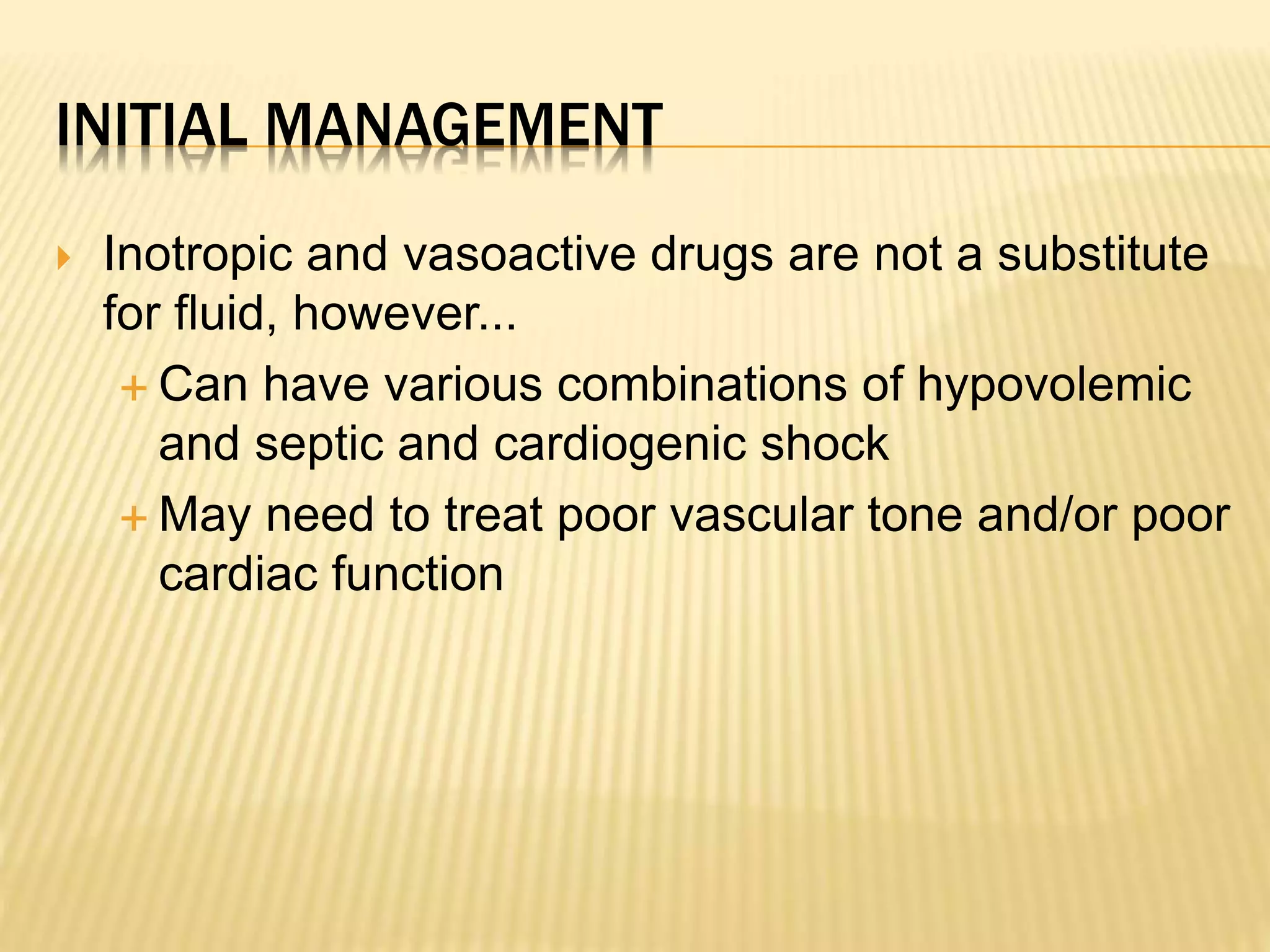 INITIAL MANAGEMENT 
 Inotropic and vasoactive drugs are not a substitute 
for fluid, however... 
 Can have various combinations of hypovolemic 
and septic and cardiogenic shock 
 May need to treat poor vascular tone and/or poor 
cardiac function 
 