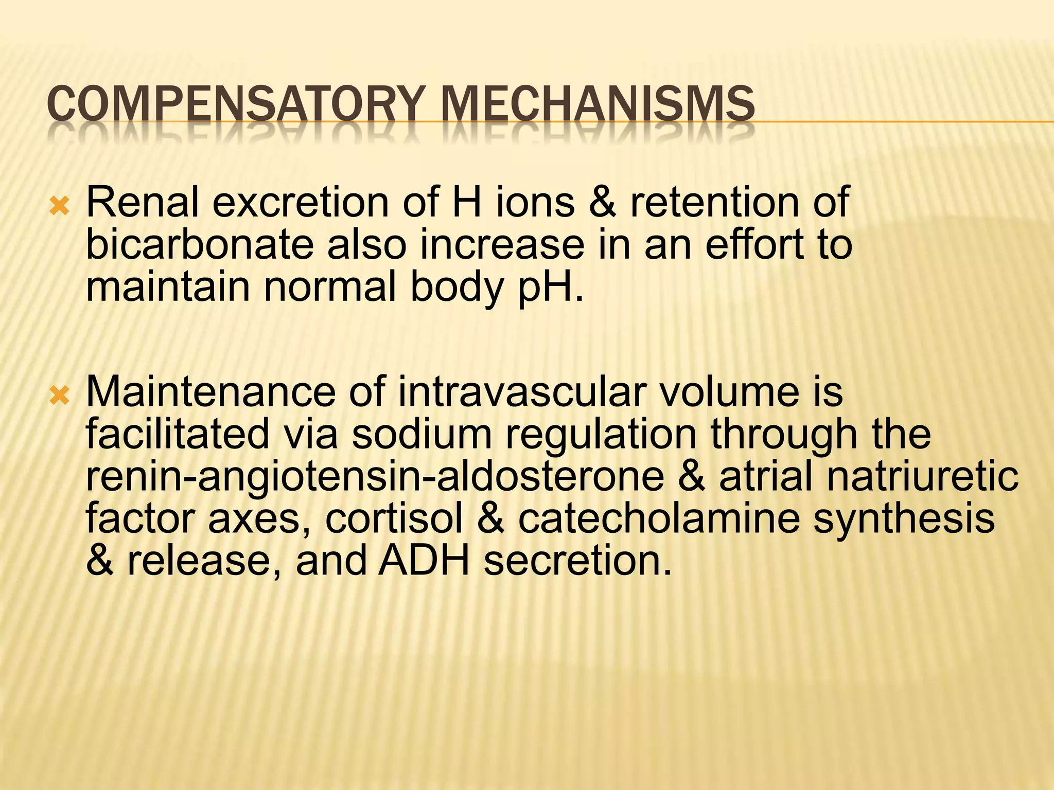 COMPENSATORY MECHANISMS 
 Renal excretion of H ions & retention of 
bicarbonate also increase in an effort to 
maintain normal body pH. 
 Maintenance of intravascular volume is 
facilitated via sodium regulation through the 
renin-angiotensin-aldosterone & atrial natriuretic 
factor axes, cortisol & catecholamine synthesis 
& release, and ADH secretion. 
 