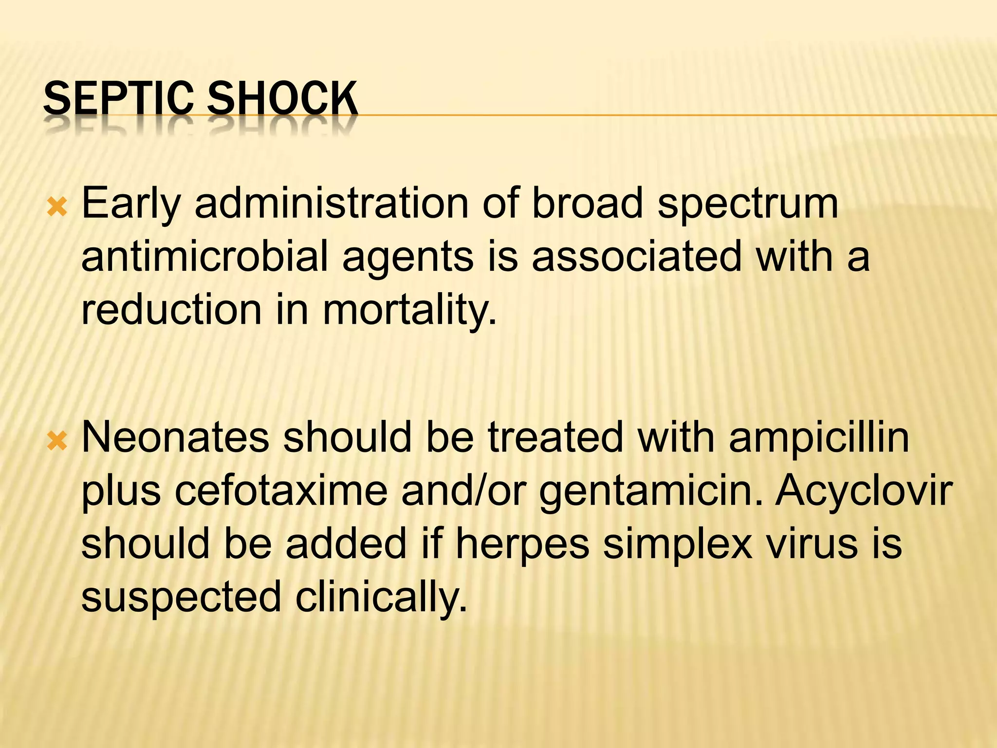 SEPTIC SHOCK 
 Early administration of broad spectrum 
antimicrobial agents is associated with a 
reduction in mortality. 
 Neonates should be treated with ampicillin 
plus cefotaxime and/or gentamicin. Acyclovir 
should be added if herpes simplex virus is 
suspected clinically. 
 