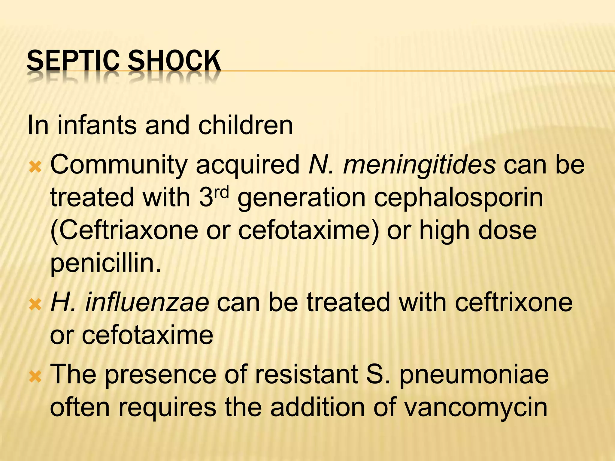 SEPTIC SHOCK 
In infants and children 
 Community acquired N. meningitides can be 
treated with 3rd generation cephalosporin 
(Ceftriaxone or cefotaxime) or high dose 
penicillin. 
 H. influenzae can be treated with ceftrixone 
or cefotaxime 
 The presence of resistant S. pneumoniae 
often requires the addition of vancomycin 
 