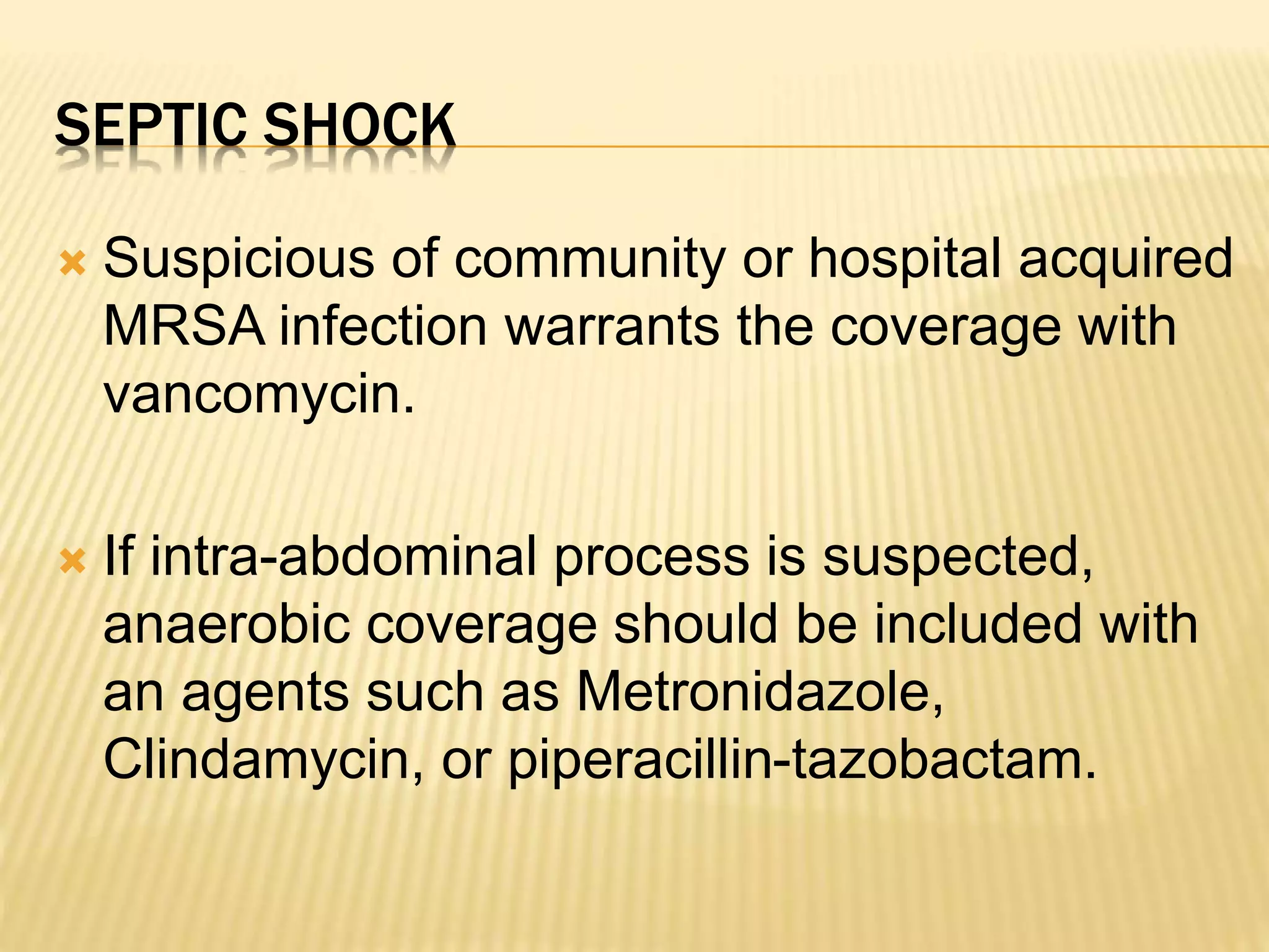 SEPTIC SHOCK 
 Suspicious of community or hospital acquired 
MRSA infection warrants the coverage with 
vancomycin. 
 If intra-abdominal process is suspected, 
anaerobic coverage should be included with 
an agents such as Metronidazole, 
Clindamycin, or piperacillin-tazobactam. 
 