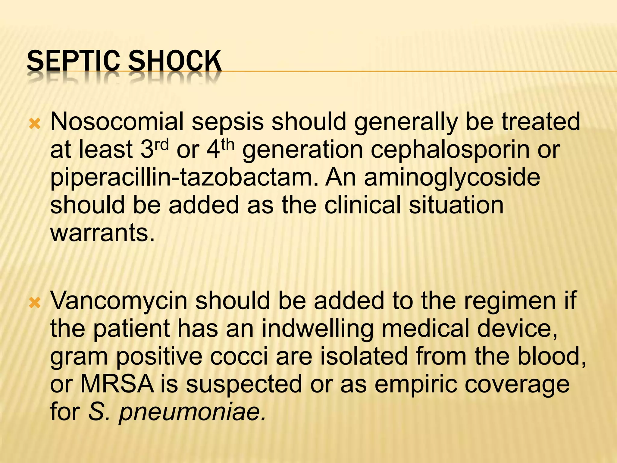 SEPTIC SHOCK 
 Nosocomial sepsis should generally be treated 
at least 3rd or 4th generation cephalosporin or 
piperacillin-tazobactam. An aminoglycoside 
should be added as the clinical situation 
warrants. 
 Vancomycin should be added to the regimen if 
the patient has an indwelling medical device, 
gram positive cocci are isolated from the blood, 
or MRSA is suspected or as empiric coverage 
for S. pneumoniae. 
 