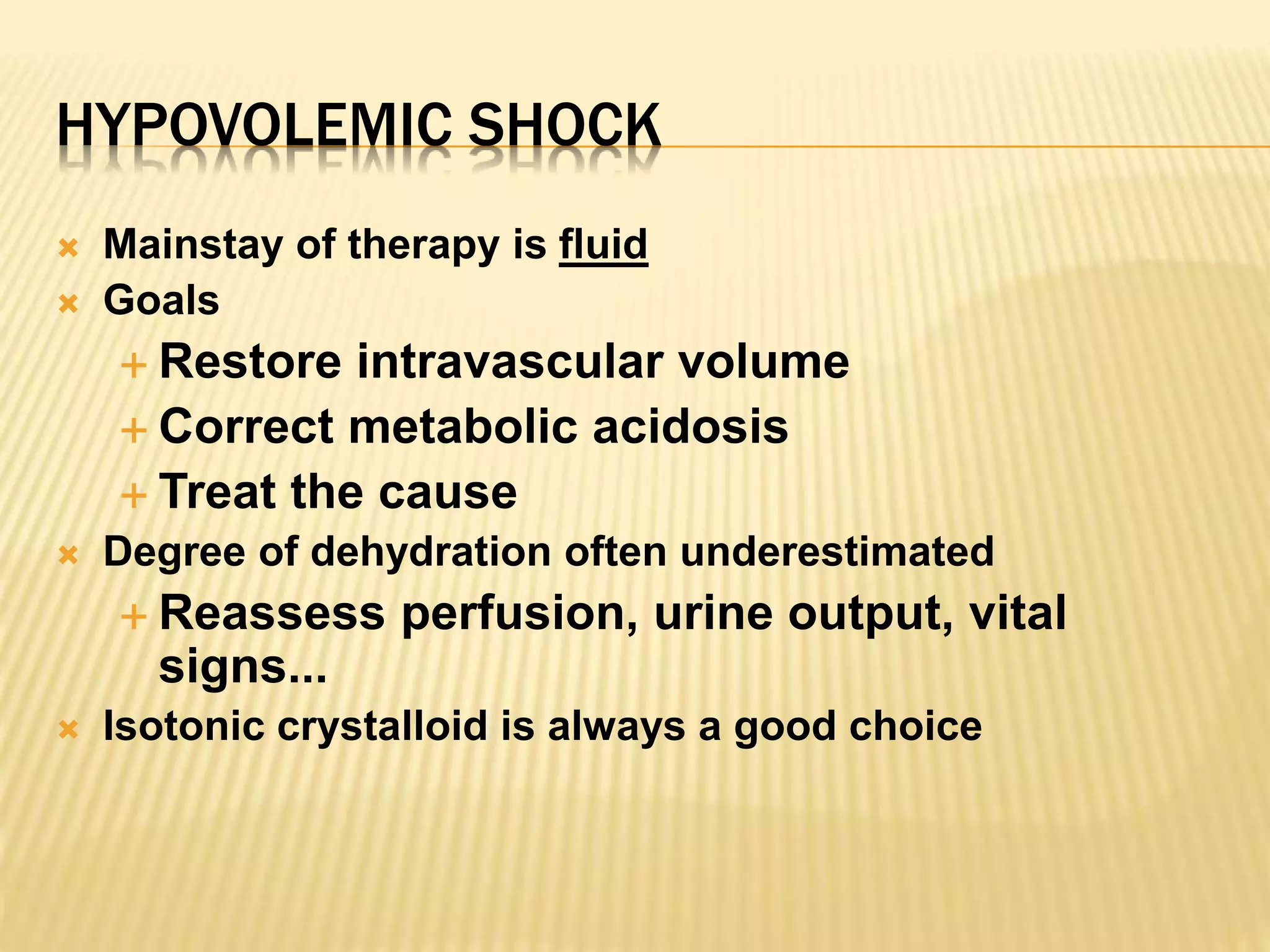 HYPOVOLEMIC SHOCK 
 Mainstay of therapy is fluid 
 Goals 
 Restore intravascular volume 
 Correct metabolic acidosis 
 Treat the cause 
 Degree of dehydration often underestimated 
 Reassess perfusion, urine output, vital 
signs... 
 Isotonic crystalloid is always a good choice 
 